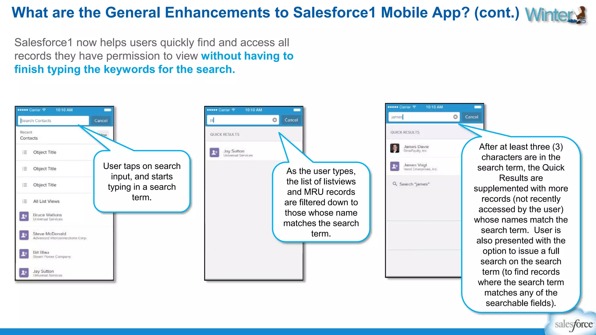 What are the General Enhancements to Salesforce1 Mobile App? (cont.) 
Salesforce1 now helps users quickly find and access all 
records they have permission to view without having to 
finish typing the keywords for the search. 
As the user types, 
the list of listviews 
and MRU records 
are filtered down to 
those whose name 
matches the search 
term. 
After at least three (3) 
characters are in the 
search term, the Quick 
Results are 
supplemented with more 
records (not recently 
accessed by the user) 
whose names match the 
search term. User is 
also presented with the 
option to issue a full 
search on the search 
term (to find records 
where the search term 
matches any of the 
searchable fields). 
User taps on search 
input, and starts 
typing in a search 
term. 
 
