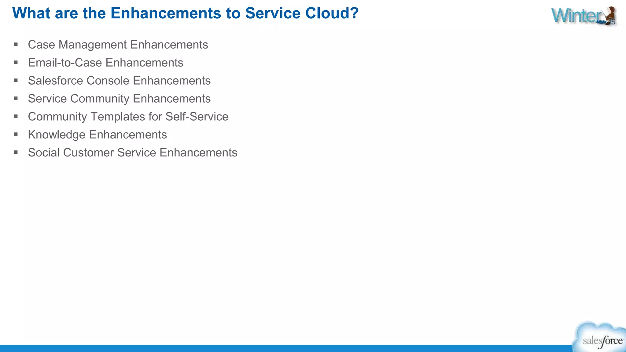 What are the Enhancements to Service Cloud? 
 Case Management Enhancements 
 Email-to-Case Enhancements 
 Salesforce Console Enhancements 
 Service Community Enhancements 
 Community Templates for Self-Service 
 Knowledge Enhancements 
 Social Customer Service Enhancements 
 