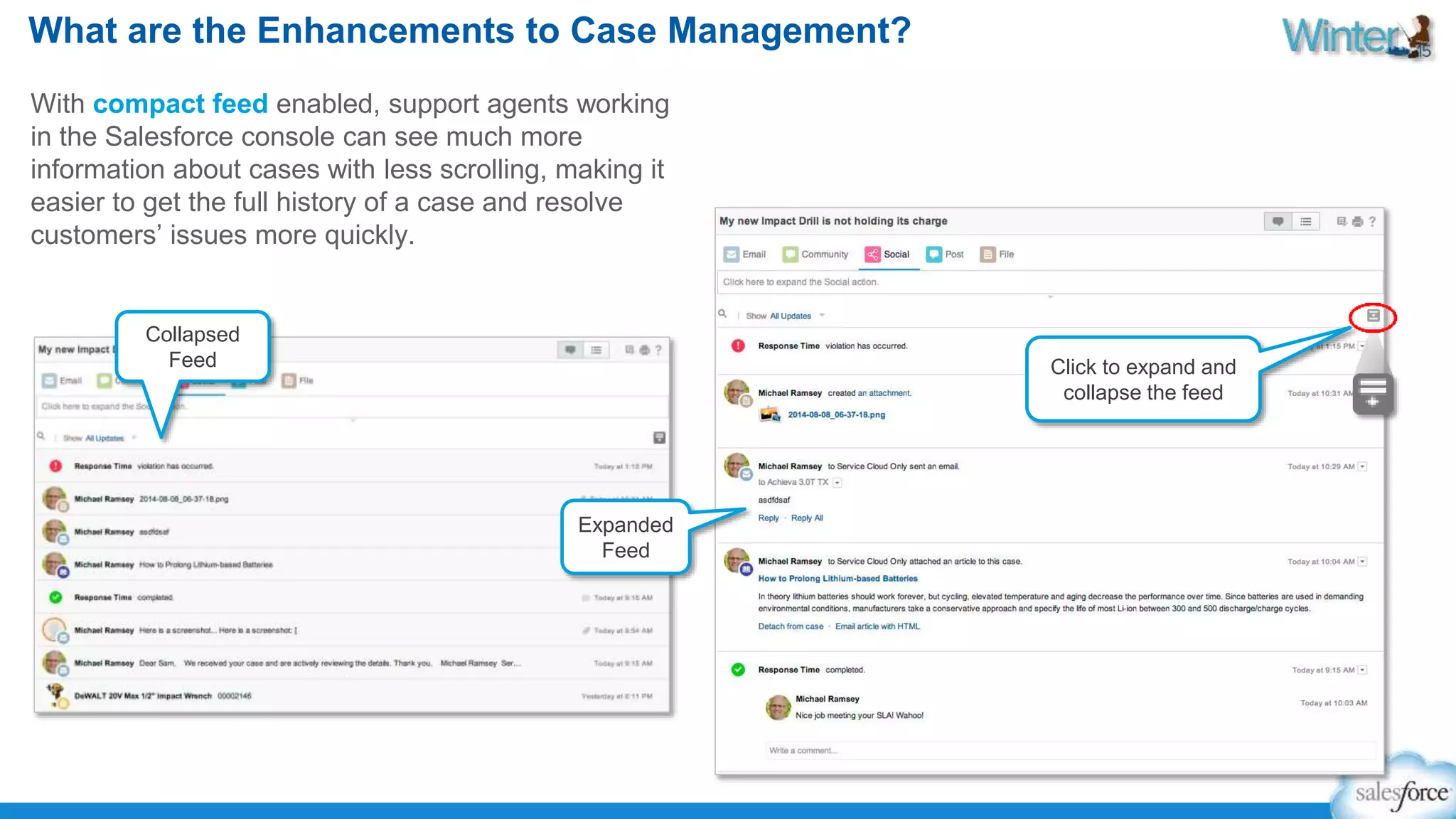 What are the Enhancements to Case Management? 
With compact feed enabled, support agents working 
in the Salesforce console can see much more 
information about cases with less scrolling, making it 
easier to get the full history of a case and resolve 
customers’ issues more quickly. 
Collapsed 
Feed Click to expand and 
collapse the feed 
Expanded 
Feed 
 