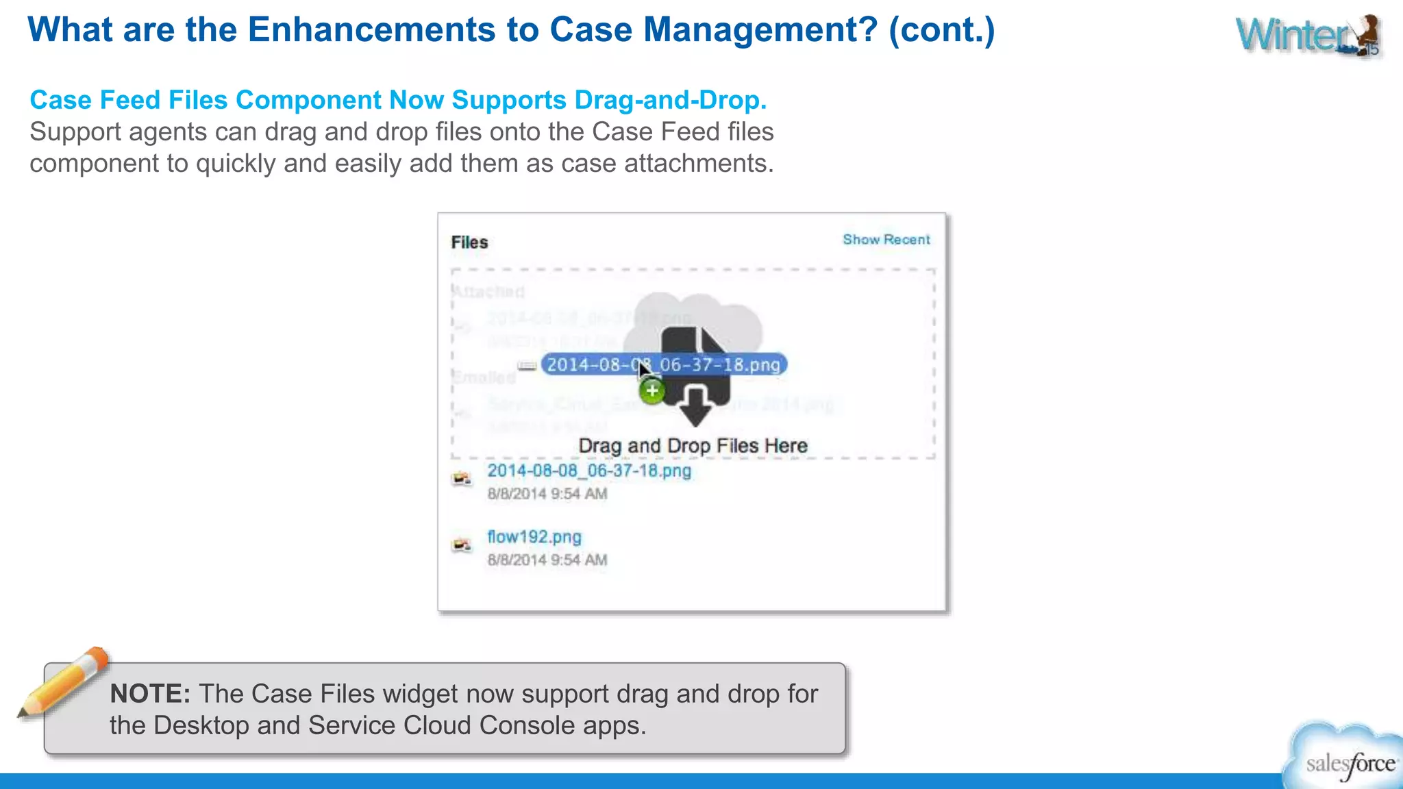 What are the Enhancements to Case Management? (cont.) 
Case Feed Files Component Now Supports Drag-and-Drop. 
Support agents can drag and drop files onto the Case Feed files 
component to quickly and easily add them as case attachments. 
NOTE: The Case Files widget now support drag and drop for 
the Desktop and Service Cloud Console apps. 
 