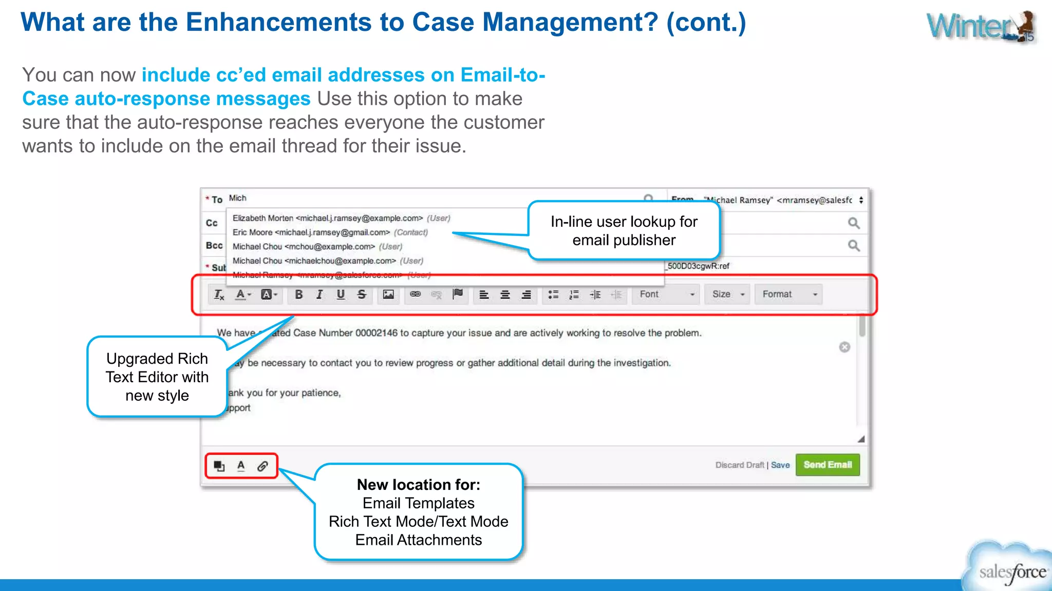 What are the Enhancements to Case Management? (cont.) 
You can now include cc’ed email addresses on Email-to- 
Case auto-response messages Use this option to make 
sure that the auto-response reaches everyone the customer 
wants to include on the email thread for their issue. 
New location for: 
Email Templates 
Rich Text Mode/Text Mode 
Email Attachments 
Upgraded Rich 
Text Editor with 
new style 
In-line user lookup for 
email publisher 
 