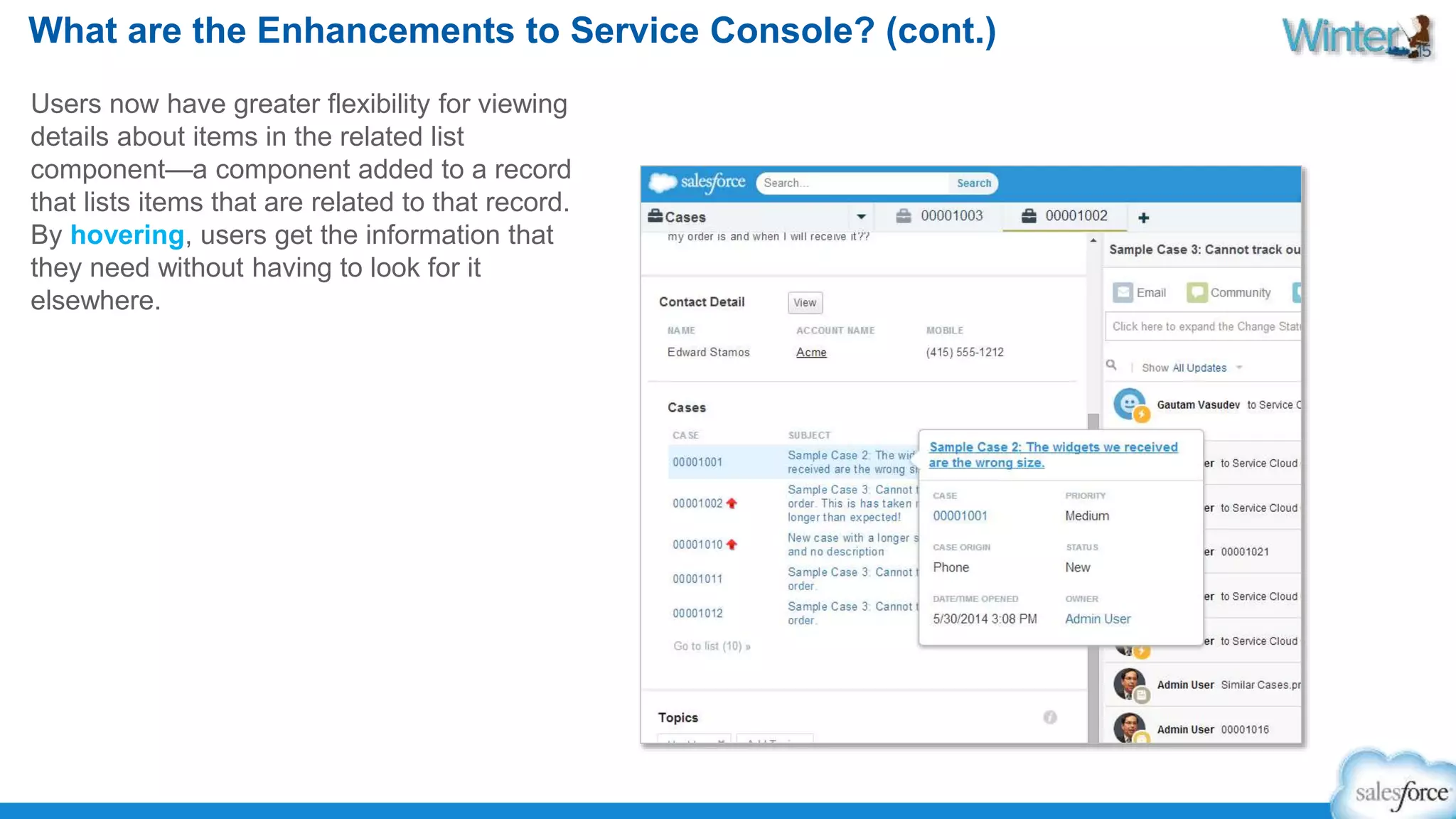 What are the Enhancements to Service Console? (cont.) 
Users now have greater flexibility for viewing 
details about items in the related list 
component—a component added to a record 
that lists items that are related to that record. 
By hovering, users get the information that 
they need without having to look for it 
elsewhere. 
 