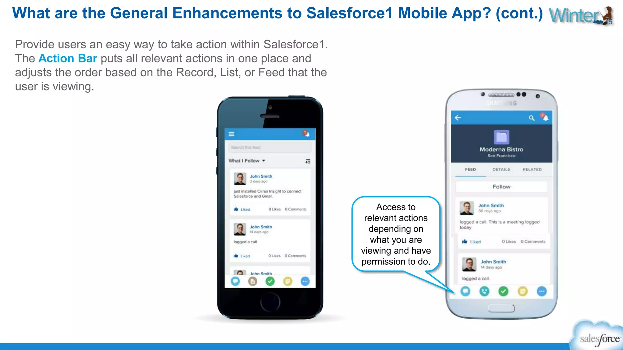 What are the General Enhancements to Salesforce1 Mobile App? (cont.) 
Provide users an easy way to take action within Salesforce1. 
The Action Bar puts all relevant actions in one place and 
adjusts the order based on the Record, List, or Feed that the 
user is viewing. 
Access to 
relevant actions 
depending on 
what you are 
viewing and have 
permission to do. 
 
