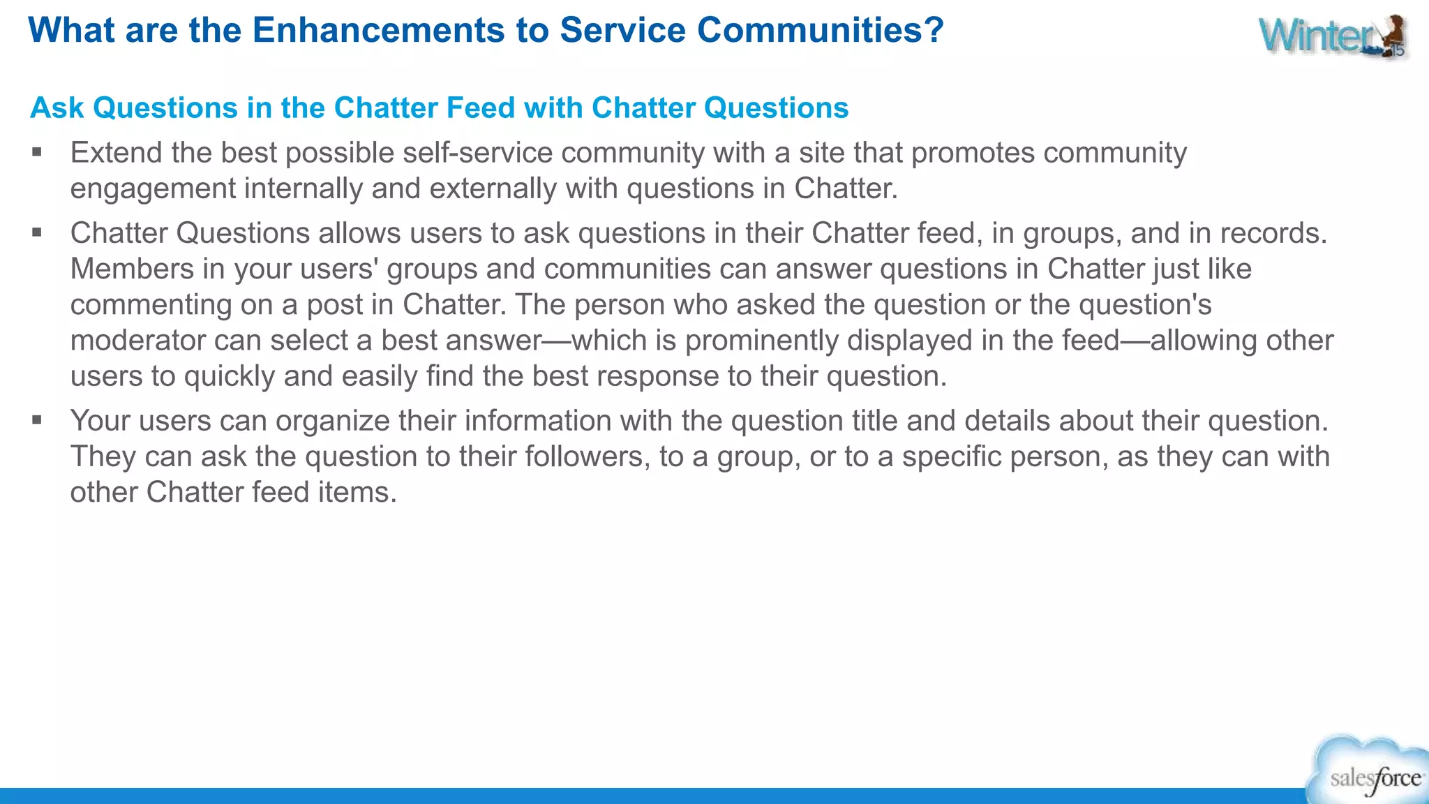 What are the Enhancements to Service Communities? 
Ask Questions in the Chatter Feed with Chatter Questions 
 Extend the best possible self-service community with a site that promotes community 
engagement internally and externally with questions in Chatter. 
 Chatter Questions allows users to ask questions in their Chatter feed, in groups, and in records. 
Members in your users' groups and communities can answer questions in Chatter just like 
commenting on a post in Chatter. The person who asked the question or the question's 
moderator can select a best answer—which is prominently displayed in the feed—allowing other 
users to quickly and easily find the best response to their question. 
 Your users can organize their information with the question title and details about their question. 
They can ask the question to their followers, to a group, or to a specific person, as they can with 
other Chatter feed items. 
 