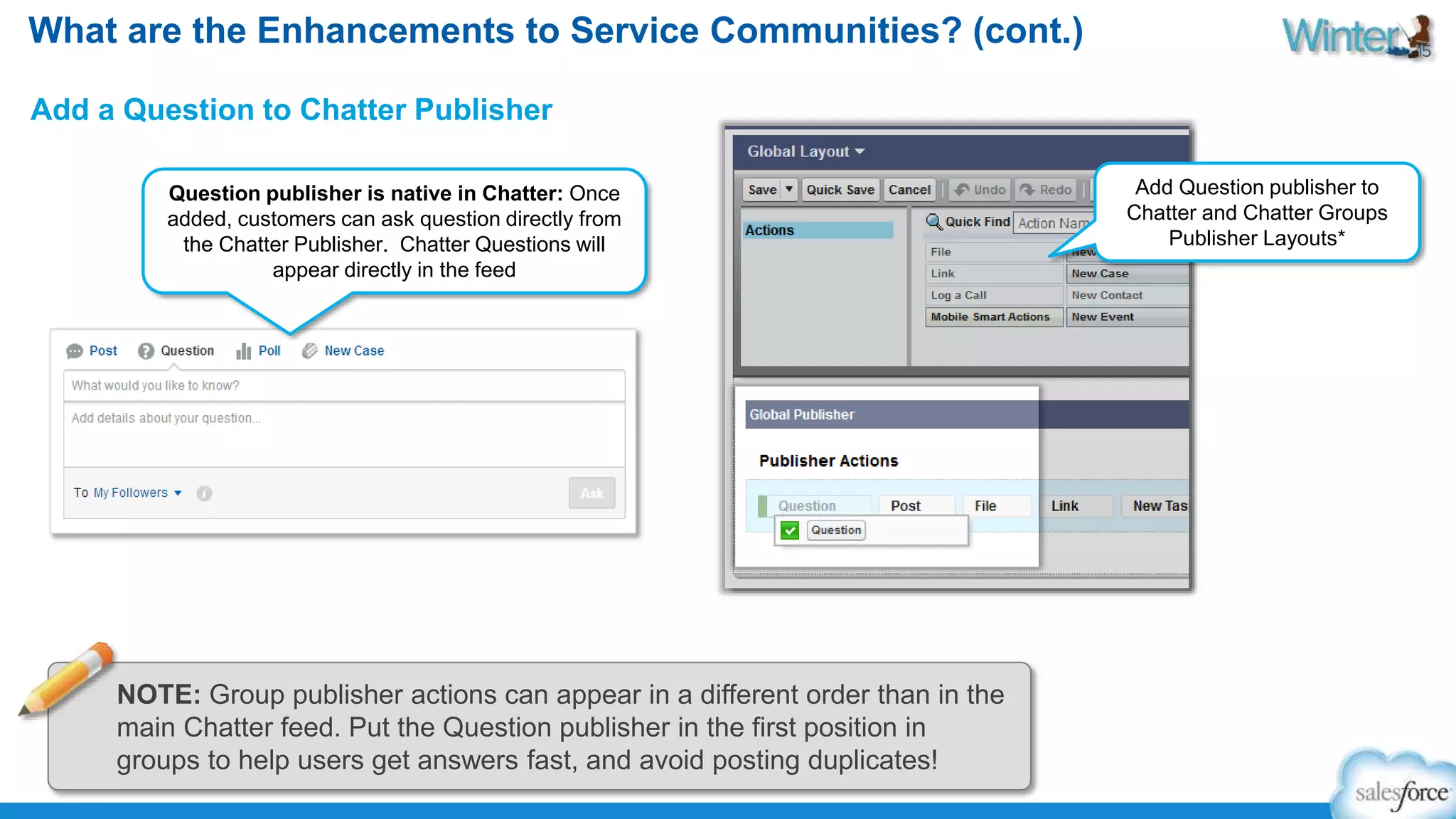 What are the Enhancements to Service Communities? (cont.) 
Add a Question to Chatter Publisher 
Question publisher is native in Chatter: Once 
added, customers can ask question directly from 
the Chatter Publisher. Chatter Questions will 
appear directly in the feed 
Add Question publisher to 
Chatter and Chatter Groups 
Publisher Layouts* 
NOTE: Group publisher actions can appear in a different order than in the 
main Chatter feed. Put the Question publisher in the first position in 
groups to help users get answers fast, and avoid posting duplicates! 
 