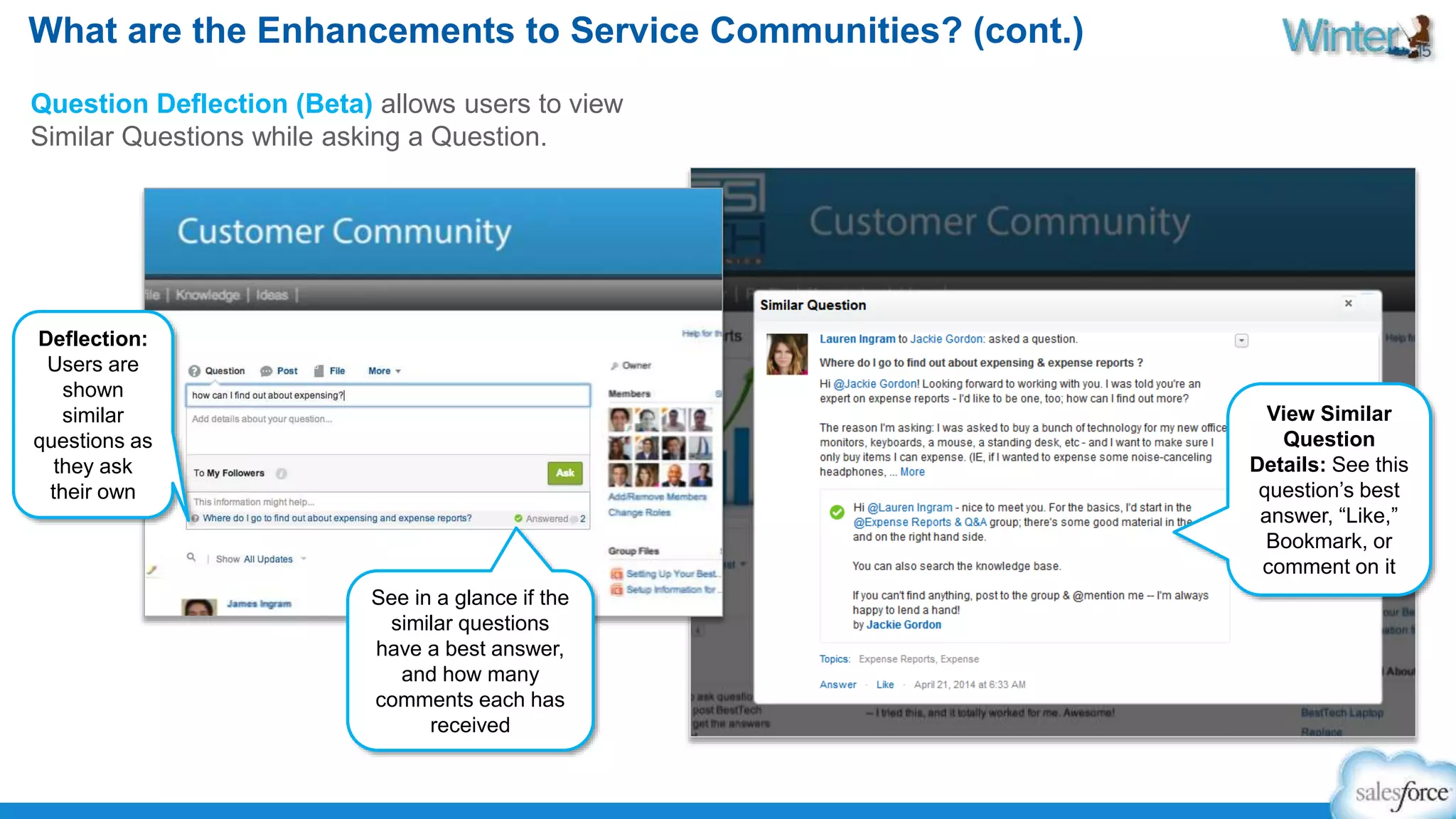 What are the Enhancements to Service Communities? (cont.) 
Question Deflection (Beta) allows users to view 
Similar Questions while asking a Question. 
View Similar 
Question 
Details: See this 
question’s best 
answer, “Like,” 
Bookmark, or 
comment on it 
Deflection: 
Users are 
shown 
similar 
questions as 
they ask 
their own 
See in a glance if the 
similar questions 
have a best answer, 
and how many 
comments each has 
received 
 