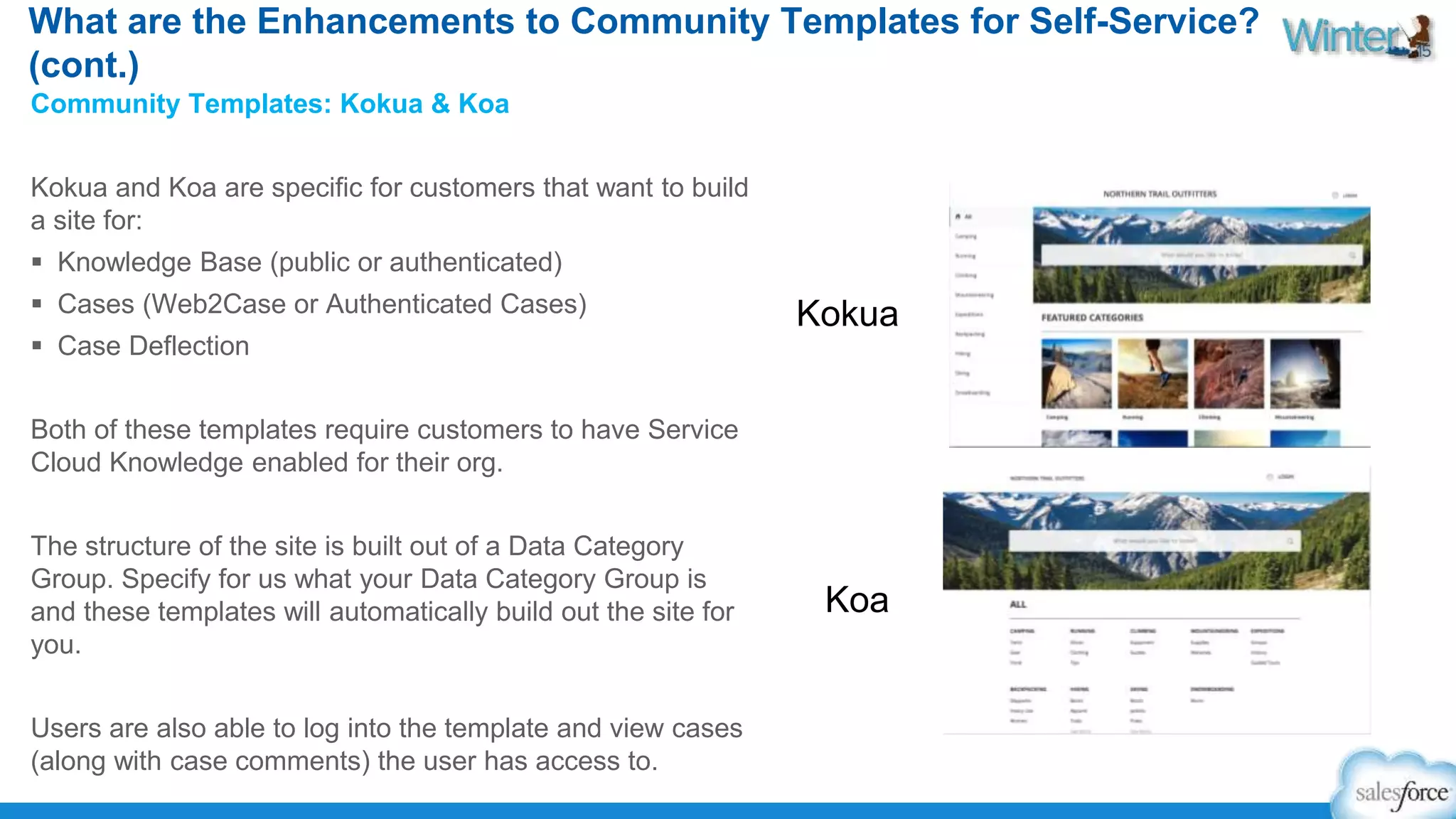What are the Enhancements to Community Templates for Self-Service? 
(cont.) 
Community Templates: Kokua & Koa 
Kokua and Koa are specific for customers that want to build 
a site for: 
 Knowledge Base (public or authenticated) 
 Cases (Web2Case or Authenticated Cases) 
 Case Deflection 
Both of these templates require customers to have Service 
Cloud Knowledge enabled for their org. 
The structure of the site is built out of a Data Category 
Group. Specify for us what your Data Category Group is 
and these templates will automatically build out the site for 
you. 
Users are also able to log into the template and view cases 
(along with case comments) the user has access to. 
Kokua 
Koa 
 