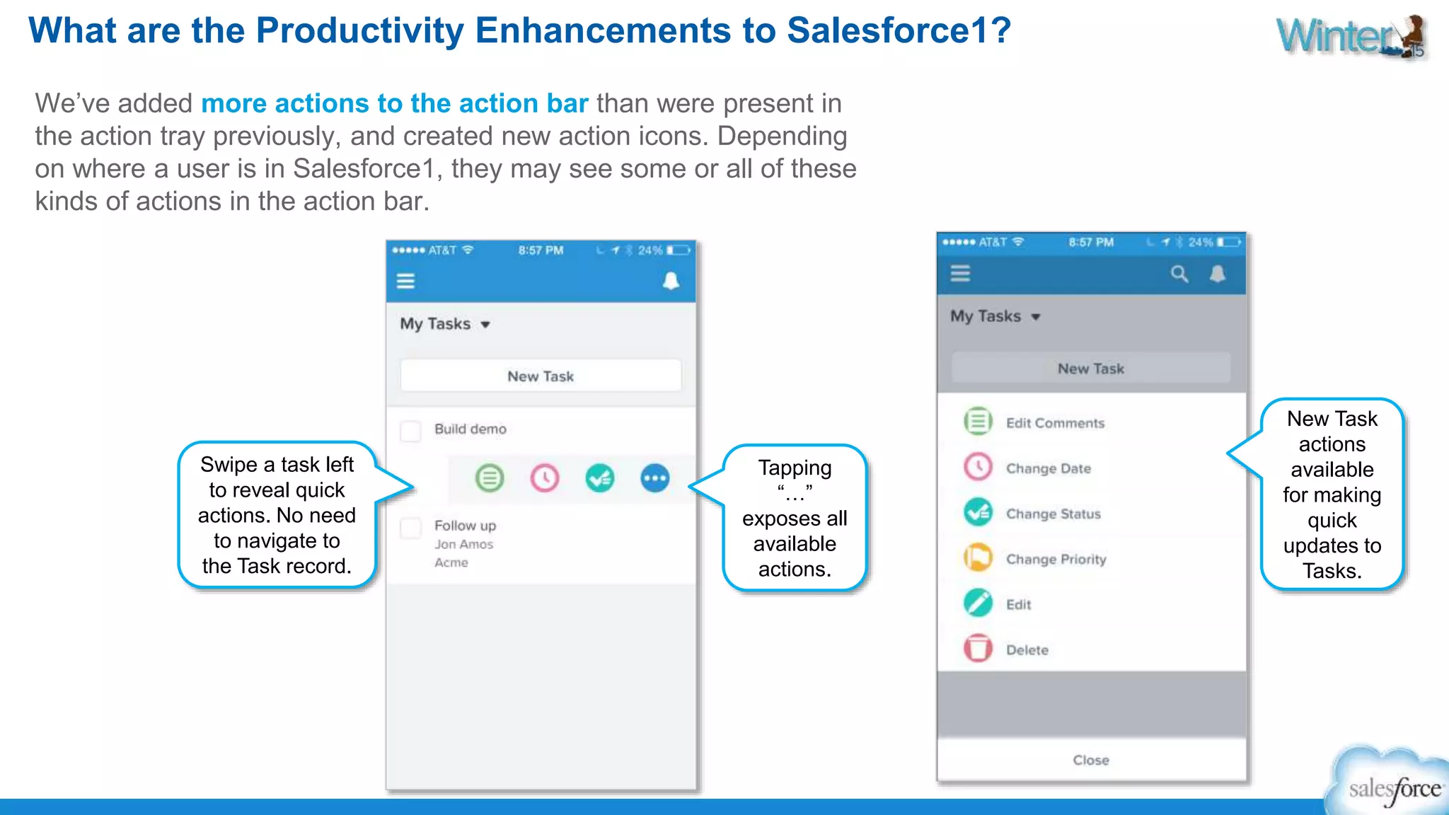 What are the Productivity Enhancements to Salesforce1? 
We’ve added more actions to the action bar than were present in 
the action tray previously, and created new action icons. Depending 
on where a user is in Salesforce1, they may see some or all of these 
kinds of actions in the action bar. 
New Task 
actions 
available 
for making 
quick 
updates to 
Tasks. 
Tapping 
“…” 
exposes all 
available 
actions. 
Swipe a task left 
to reveal quick 
actions. No need 
to navigate to 
the Task record. 
 