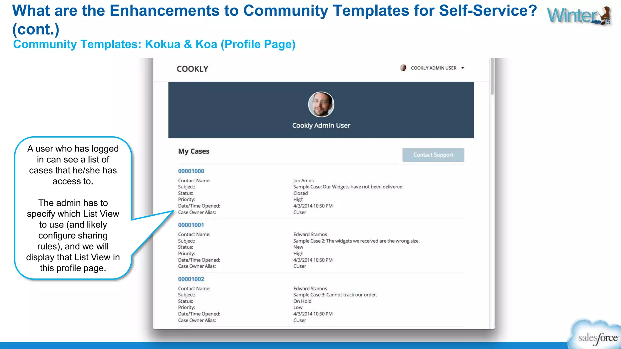 What are the Enhancements to Community Templates for Self-Service? 
(cont.) 
Community Templates: Kokua & Koa (Profile Page) 
A user who has logged 
in can see a list of 
cases that he/she has 
access to. 
The admin has to 
specify which List View 
to use (and likely 
configure sharing 
rules), and we will 
display that List View in 
this profile page. 
 