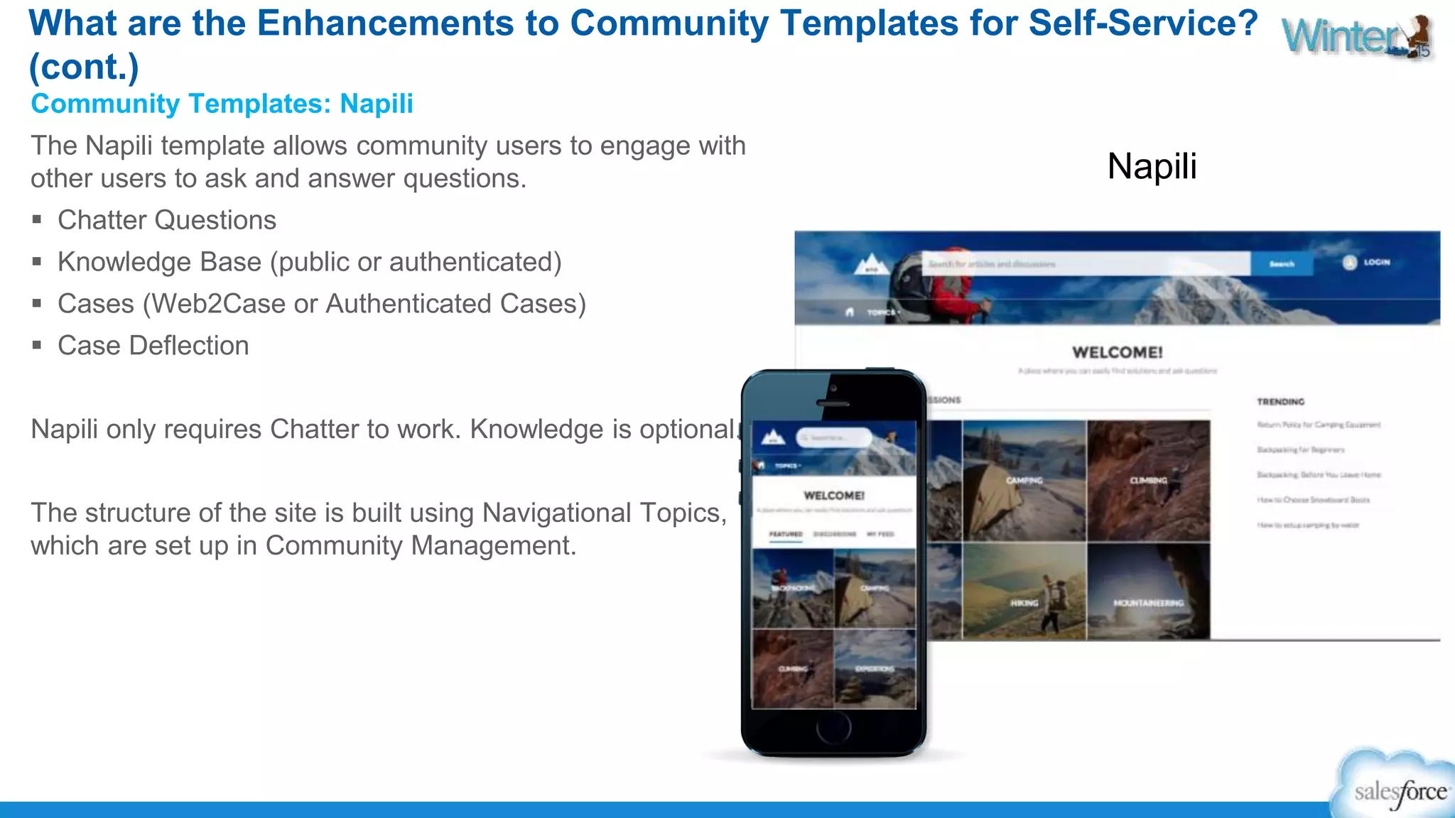 What are the Enhancements to Community Templates for Self-Service? 
(cont.) 
Community Templates: Napili 
The Napili template allows community users to engage with 
other users to ask and answer questions. 
 Chatter Questions 
 Knowledge Base (public or authenticated) 
 Cases (Web2Case or Authenticated Cases) 
 Case Deflection 
Napili only requires Chatter to work. Knowledge is optional. 
The structure of the site is built using Navigational Topics, 
which are set up in Community Management. 
Napili 
 