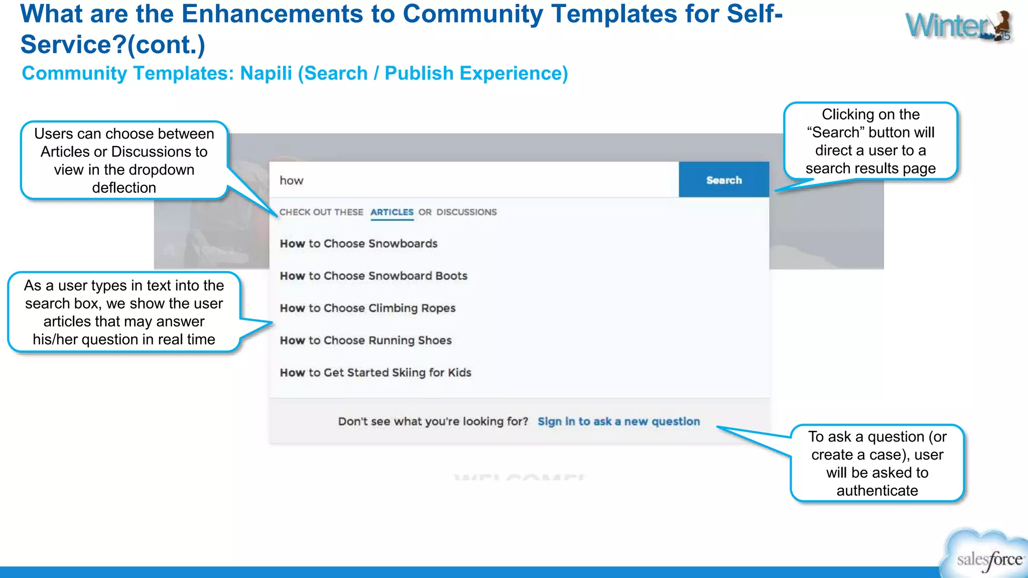 What are the Enhancements to Community Templates for Self- 
Service?(cont.) 
Community Templates: Napili (Search / Publish Experience) 
As a user types in text into the 
search box, we show the user 
articles that may answer 
his/her question in real time 
Clicking on the 
“Search” button will 
direct a user to a 
search results page 
Users can choose between 
Articles or Discussions to 
view in the dropdown 
deflection 
To ask a question (or 
create a case), user 
will be asked to 
authenticate 
 