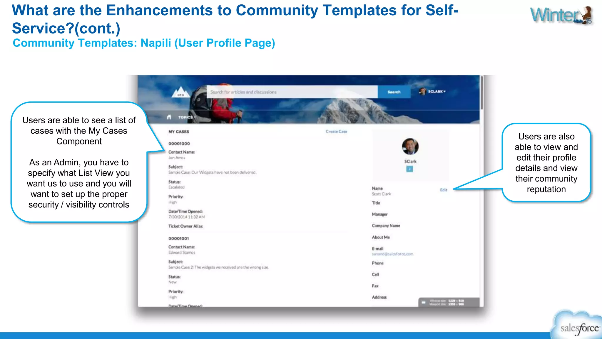 What are the Enhancements to Community Templates for Self- 
Service?(cont.) 
Community Templates: Napili (User Profile Page) 
Users are able to see a list of 
cases with the My Cases 
Component 
As an Admin, you have to 
specify what List View you 
want us to use and you will 
want to set up the proper 
security / visibility controls 
Users are also 
able to view and 
edit their profile 
details and view 
their community 
reputation 
 