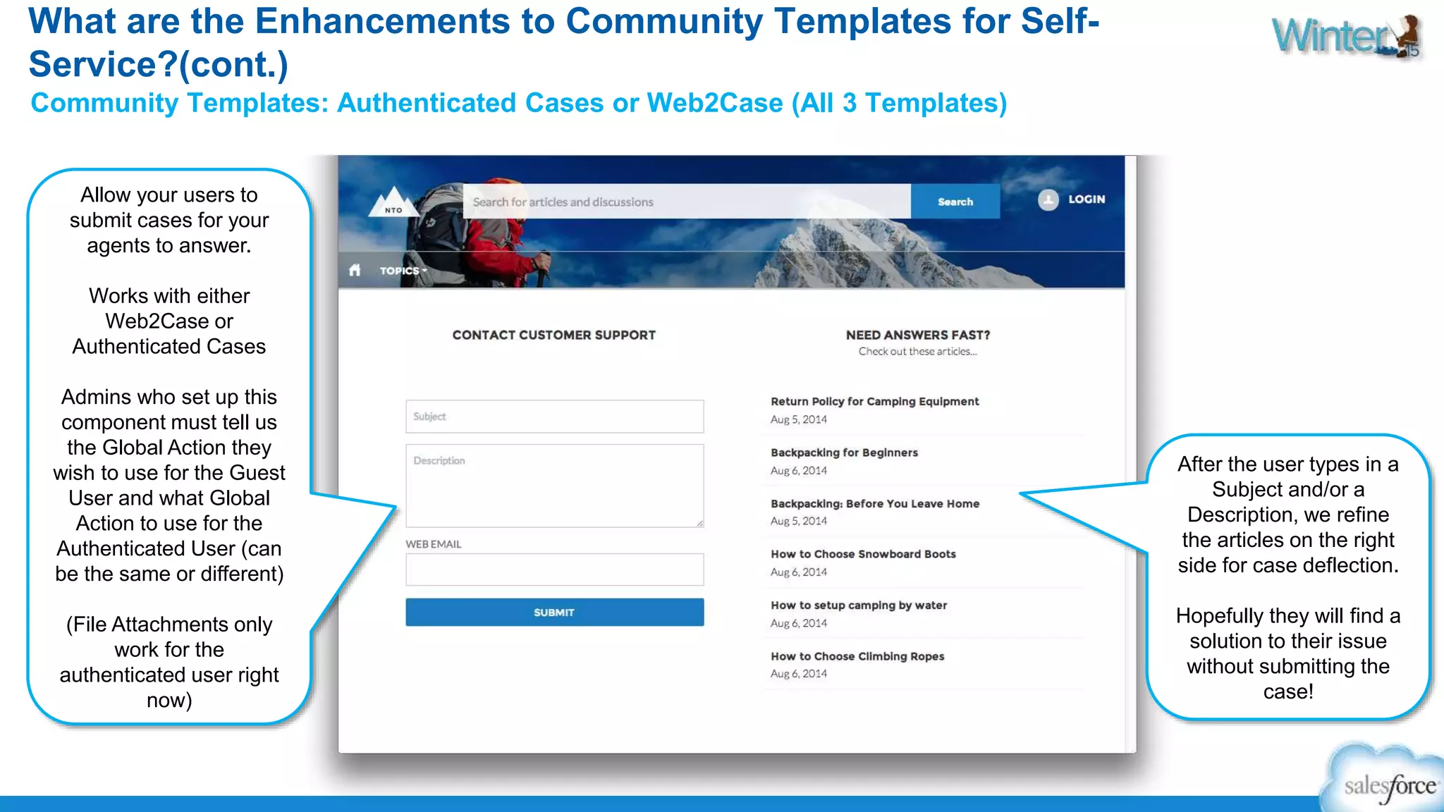 What are the Enhancements to Community Templates for Self- 
Service?(cont.) 
Community Templates: Authenticated Cases or Web2Case (All 3 Templates) 
Allow your users to 
submit cases for your 
agents to answer. 
Works with either 
Web2Case or 
Authenticated Cases 
Admins who set up this 
component must tell us 
the Global Action they 
wish to use for the Guest 
User and what Global 
Action to use for the 
Authenticated User (can 
be the same or different) 
(File Attachments only 
work for the 
authenticated user right 
now) 
After the user types in a 
Subject and/or a 
Description, we refine 
the articles on the right 
side for case deflection. 
Hopefully they will find a 
solution to their issue 
without submitting the 
case! 
 