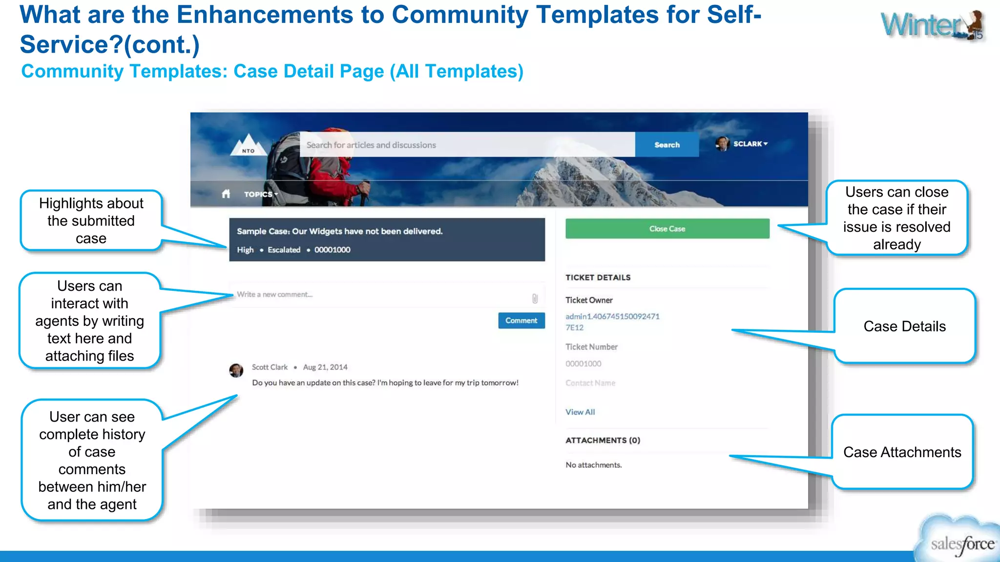 What are the Enhancements to Community Templates for Self- 
Service?(cont.) 
Community Templates: Case Detail Page (All Templates) 
Highlights about 
the submitted 
case 
Users can 
interact with 
agents by writing 
text here and 
attaching files 
User can see 
complete history 
of case 
comments 
between him/her 
and the agent 
Users can close 
the case if their 
issue is resolved 
already 
Case Details 
Case Attachments 
 