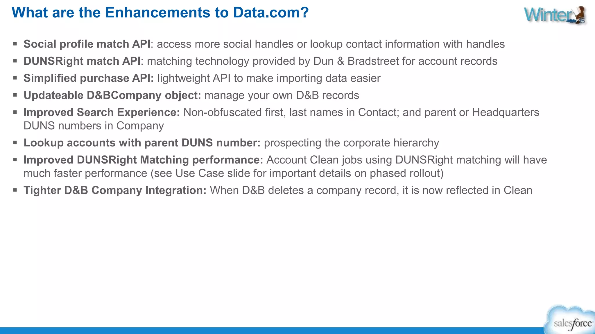 What are the Enhancements to Data.com? 
 Social profile match API: access more social handles or lookup contact information with handles 
 DUNSRight match API: matching technology provided by Dun & Bradstreet for account records 
 Simplified purchase API: lightweight API to make importing data easier 
 Updateable D&BCompany object: manage your own D&B records 
 Improved Search Experience: Non-obfuscated first, last names in Contact; and parent or Headquarters 
DUNS numbers in Company 
 Lookup accounts with parent DUNS number: prospecting the corporate hierarchy 
 Improved DUNSRight Matching performance: Account Clean jobs using DUNSRight matching will have 
much faster performance (see Use Case slide for important details on phased rollout) 
 Tighter D&B Company Integration: When D&B deletes a company record, it is now reflected in Clean 
 