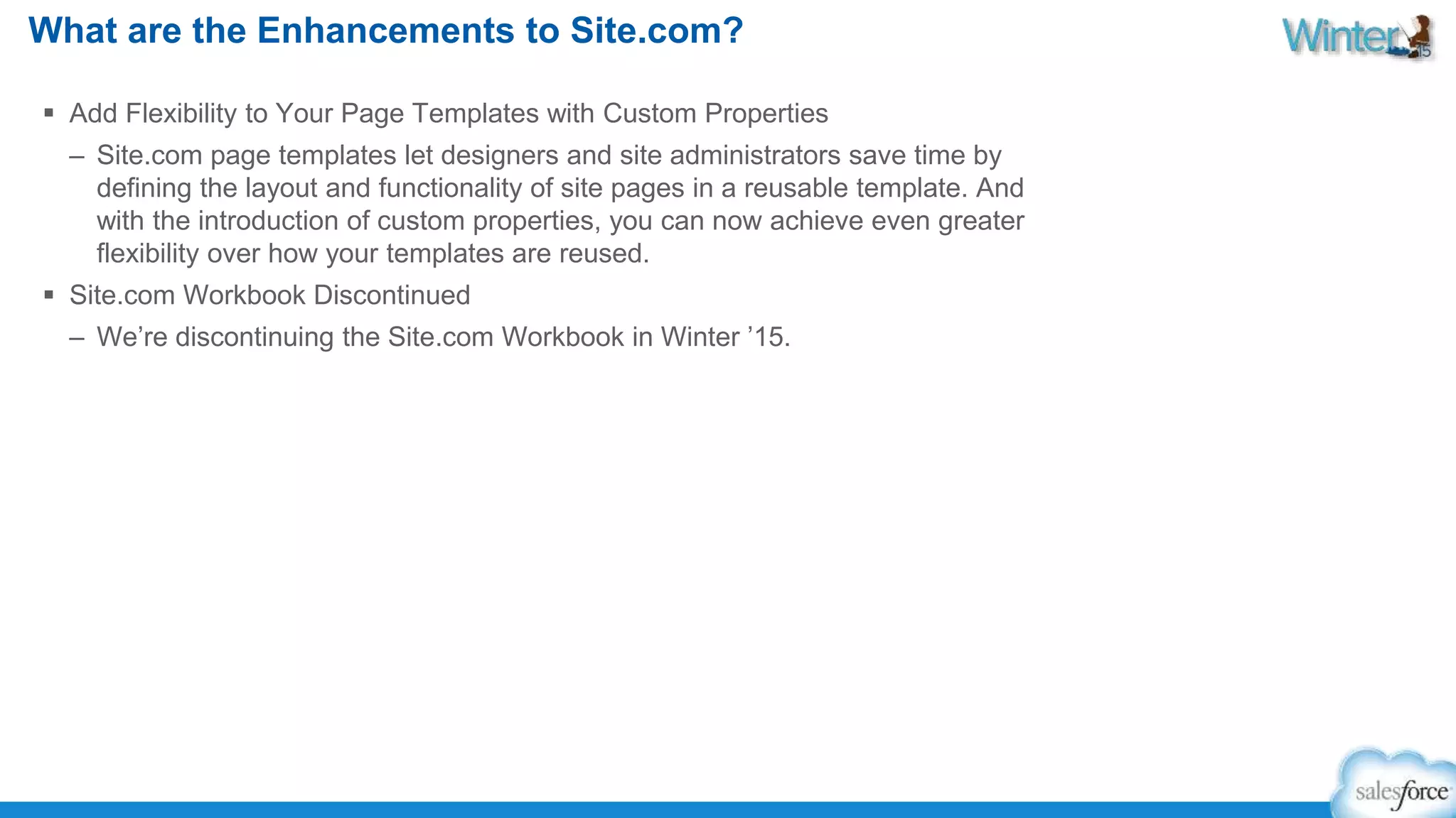 What are the Enhancements to Site.com? 
 Add Flexibility to Your Page Templates with Custom Properties 
– Site.com page templates let designers and site administrators save time by 
defining the layout and functionality of site pages in a reusable template. And 
with the introduction of custom properties, you can now achieve even greater 
flexibility over how your templates are reused. 
 Site.com Workbook Discontinued 
– We’re discontinuing the Site.com Workbook in Winter ’15. 
 