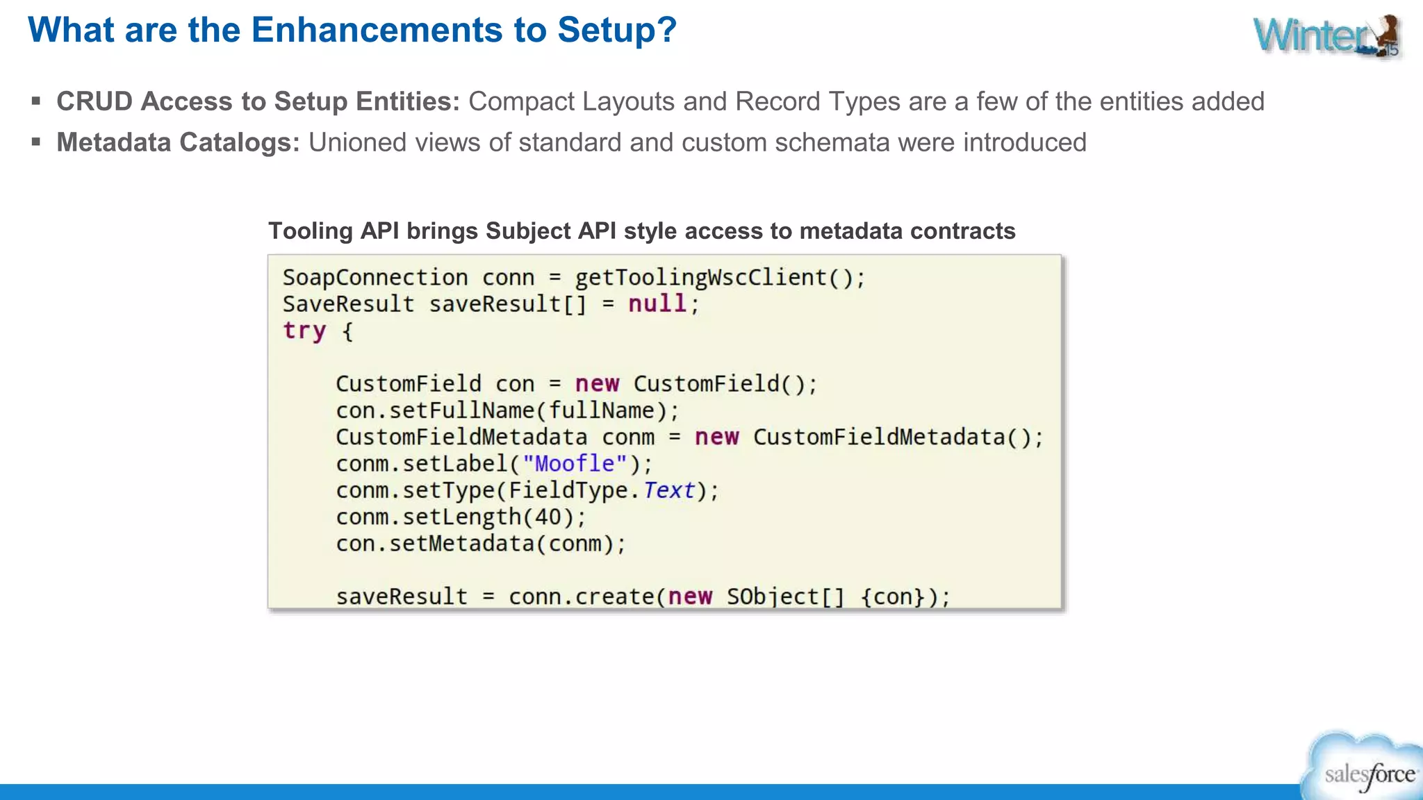 What are the Enhancements to Setup? 
 CRUD Access to Setup Entities: Compact Layouts and Record Types are a few of the entities added 
 Metadata Catalogs: Unioned views of standard and custom schemata were introduced 
Tooling API brings Subject API style access to metadata contracts 
 