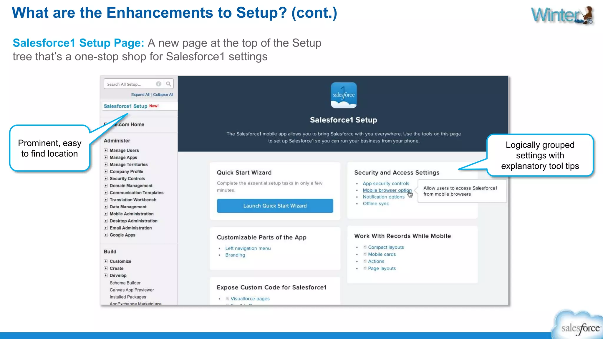 What are the Enhancements to Setup? (cont.) 
Salesforce1 Setup Page: A new page at the top of the Setup 
tree that’s a one-stop shop for Salesforce1 settings 
Prominent, easy 
to find location 
Logically grouped 
settings with 
explanatory tool tips 
 