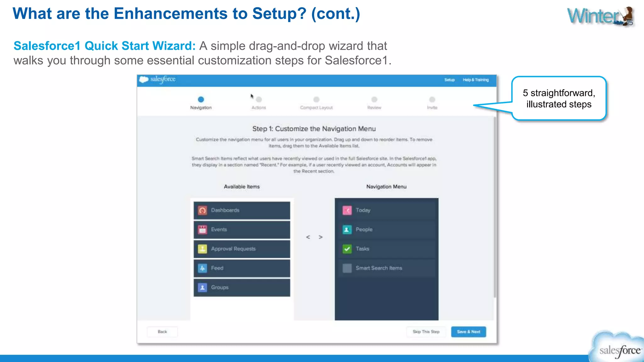 What are the Enhancements to Setup? (cont.) 
Salesforce1 Quick Start Wizard: A simple drag-and-drop wizard that 
walks you through some essential customization steps for Salesforce1. 
5 straightforward, 
illustrated steps 
 
