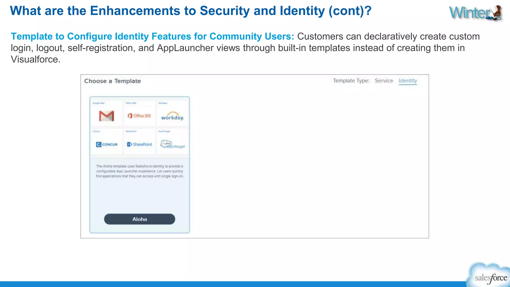 What are the Enhancements to Security and Identity (cont)? 
Template to Configure Identity Features for Community Users: Customers can declaratively create custom 
login, logout, self-registration, and AppLauncher views through built-in templates instead of creating them in 
Visualforce. 
 