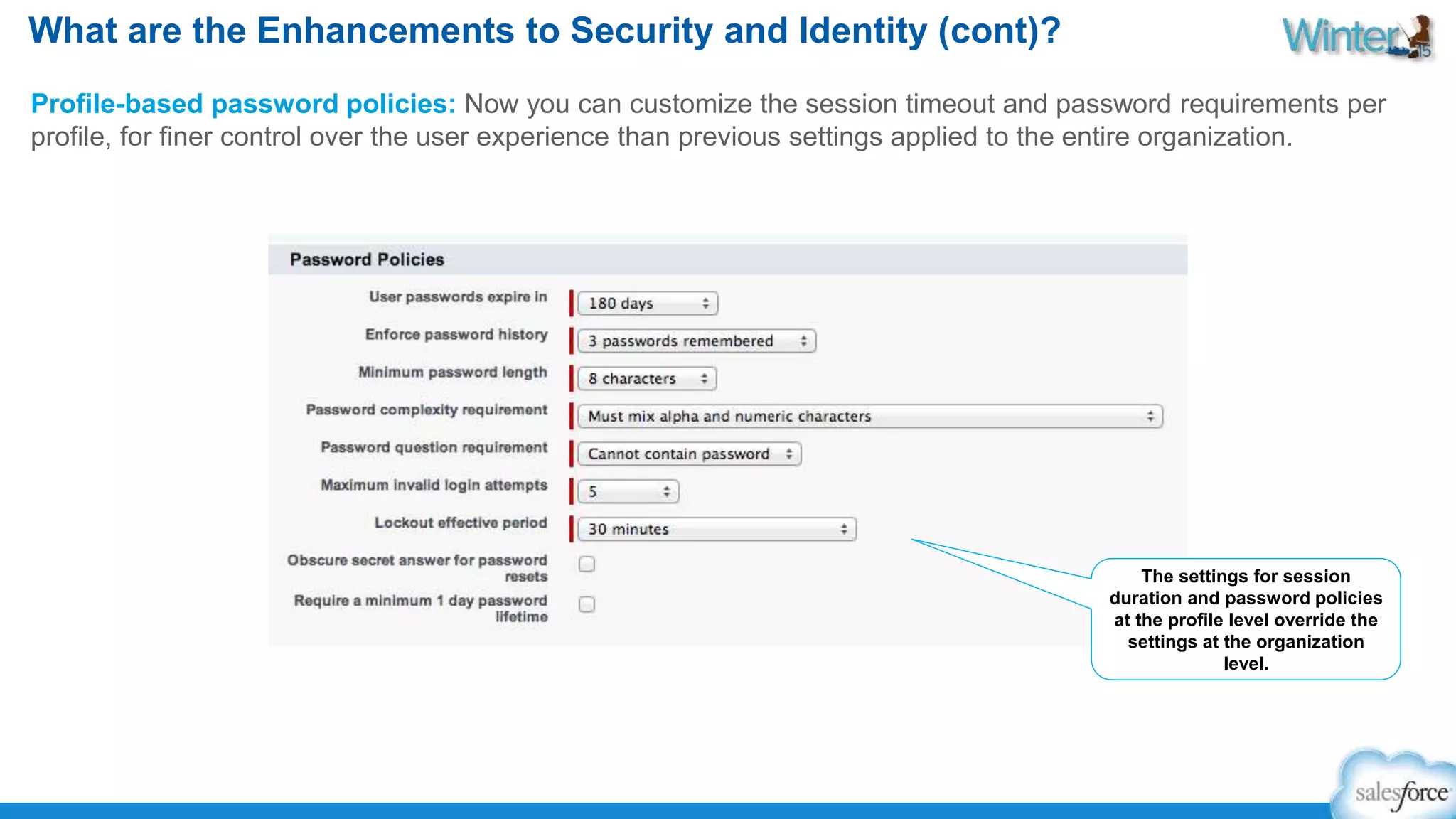 What are the Enhancements to Security and Identity (cont)? 
Profile-based password policies: Now you can customize the session timeout and password requirements per 
profile, for finer control over the user experience than previous settings applied to the entire organization. 
The settings for session 
duration and password policies 
at the profile level override the 
settings at the organization 
level. 
 