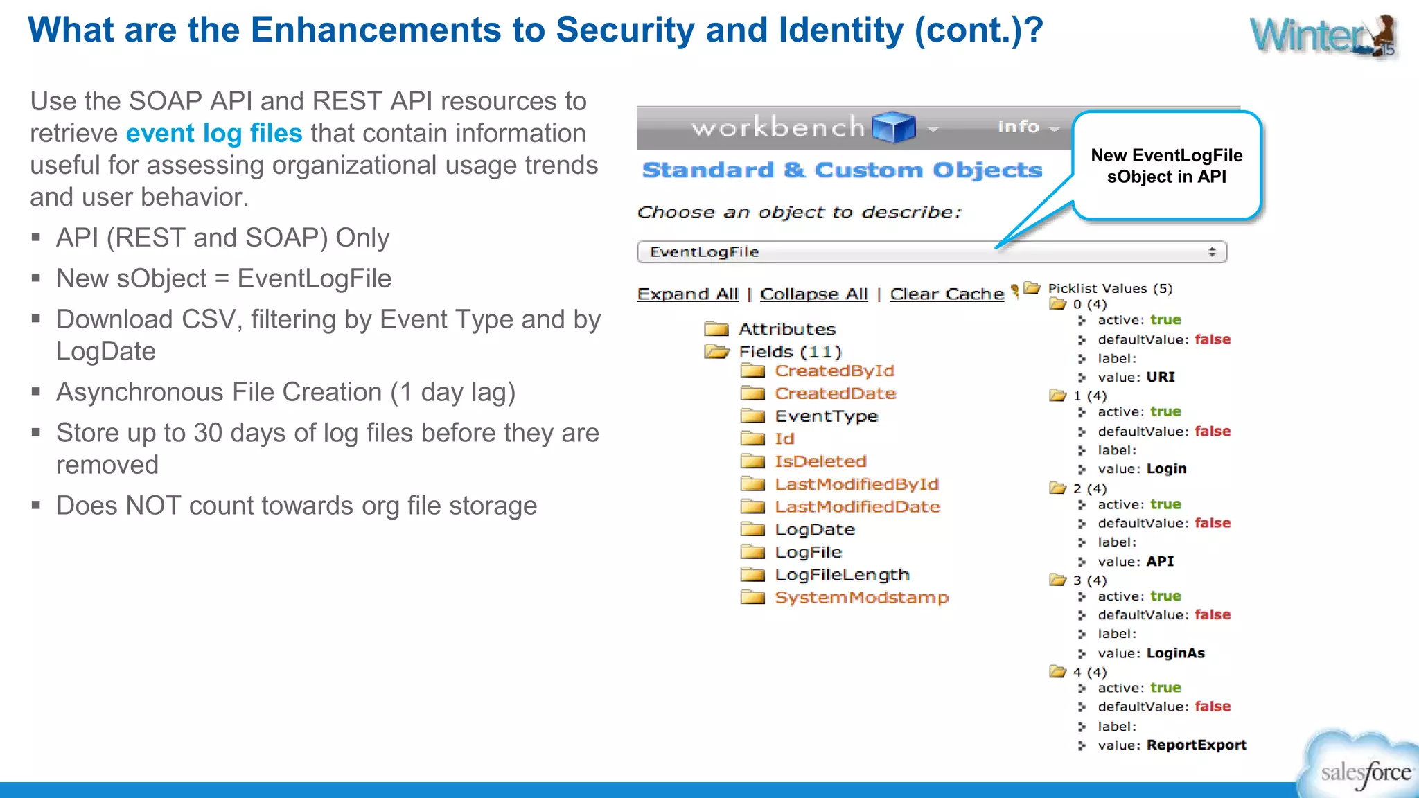 What are the Enhancements to Security and Identity (cont.)? 
Use the SOAP API and REST API resources to 
retrieve event log files that contain information 
useful for assessing organizational usage trends 
and user behavior. 
 API (REST and SOAP) Only 
 New sObject = EventLogFile 
 Download CSV, filtering by Event Type and by 
LogDate 
 Asynchronous File Creation (1 day lag) 
 Store up to 30 days of log files before they are 
removed 
 Does NOT count towards org file storage 
New EventLogFile 
sObject in API 
 