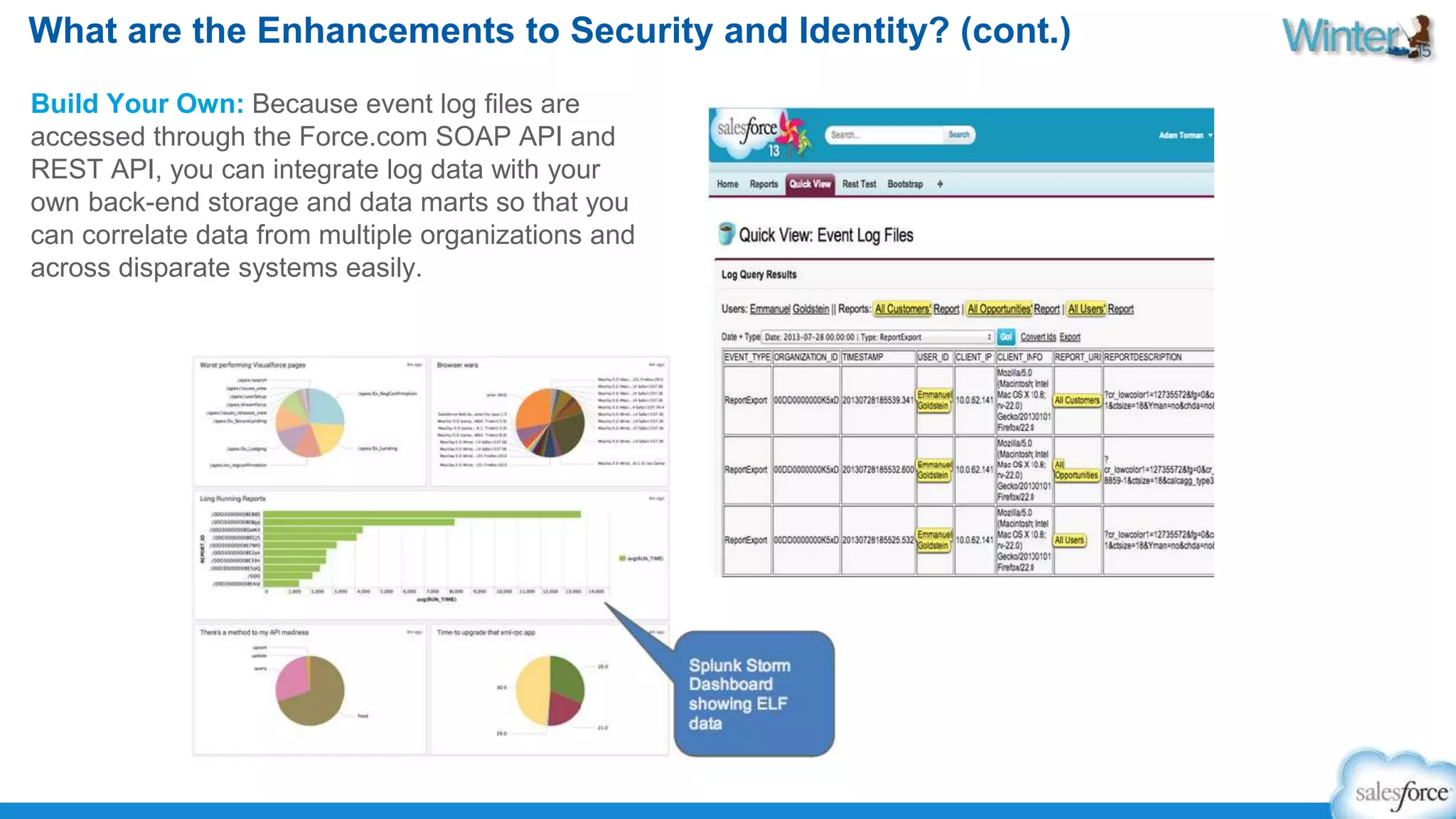 What are the Enhancements to Security and Identity? (cont.) 
Build Your Own: Because event log files are 
accessed through the Force.com SOAP API and 
REST API, you can integrate log data with your 
own back-end storage and data marts so that you 
can correlate data from multiple organizations and 
across disparate systems easily. 
 