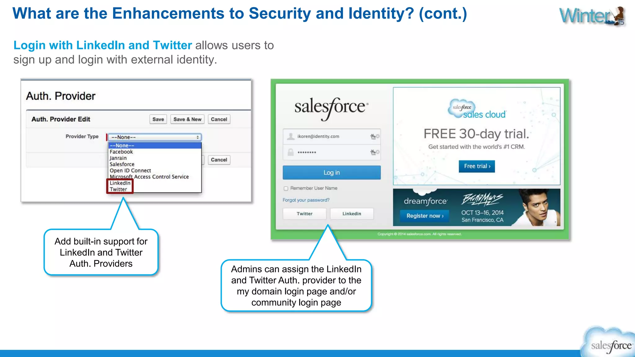 What are the Enhancements to Security and Identity? (cont.) 
Login with LinkedIn and Twitter allows users to 
sign up and login with external identity. 
Admins can assign the LinkedIn 
and Twitter Auth. provider to the 
my domain login page and/or 
community login page 
Add built-in support for 
LinkedIn and Twitter 
Auth. Providers 
 