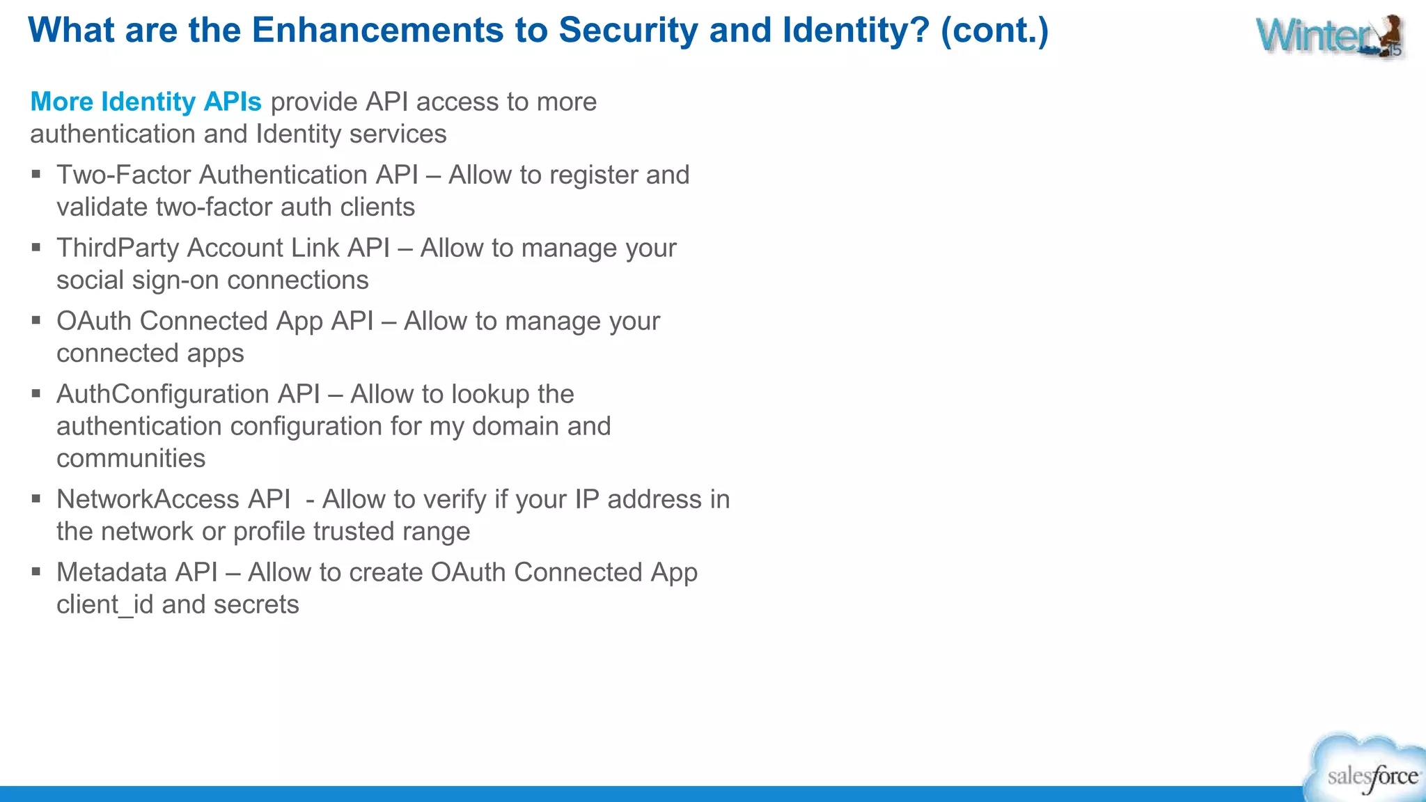 What are the Enhancements to Security and Identity? (cont.) 
More Identity APIs provide API access to more 
authentication and Identity services 
 Two-Factor Authentication API – Allow to register and 
validate two-factor auth clients 
 ThirdParty Account Link API – Allow to manage your 
social sign-on connections 
 OAuth Connected App API – Allow to manage your 
connected apps 
 AuthConfiguration API – Allow to lookup the 
authentication configuration for my domain and 
communities 
 NetworkAccess API - Allow to verify if your IP address in 
the network or profile trusted range 
 Metadata API – Allow to create OAuth Connected App 
client_id and secrets 
 