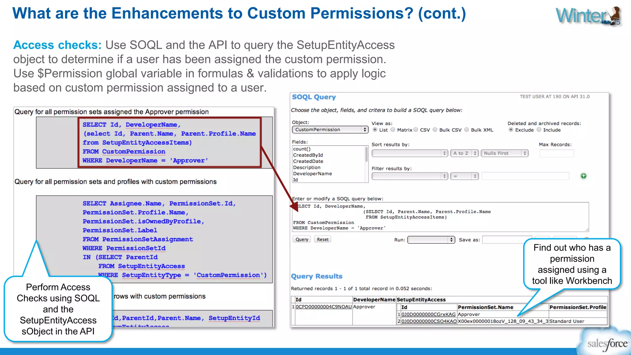 What are the Enhancements to Custom Permissions? (cont.) 
Access checks: Use SOQL and the API to query the SetupEntityAccess 
object to determine if a user has been assigned the custom permission. 
Use $Permission global variable in formulas & validations to apply logic 
based on custom permission assigned to a user. 
Perform Access 
Checks using SOQL 
and the 
SetupEntityAccess 
sObject in the API 
Find out who has a 
permission 
assigned using a 
tool like Workbench 
 