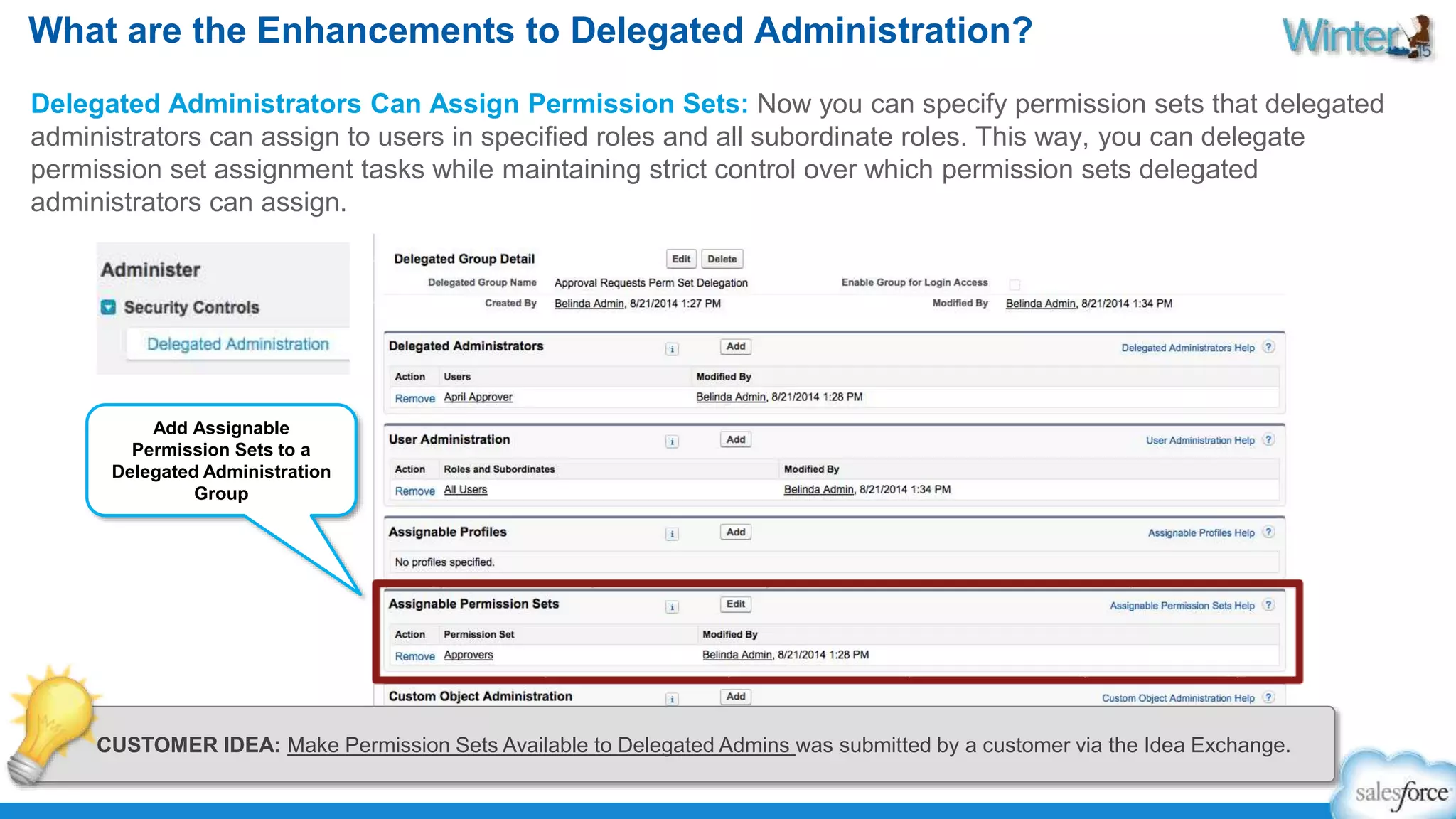 What are the Enhancements to Delegated Administration? 
Delegated Administrators Can Assign Permission Sets: Now you can specify permission sets that delegated 
administrators can assign to users in specified roles and all subordinate roles. This way, you can delegate 
permission set assignment tasks while maintaining strict control over which permission sets delegated 
administrators can assign. 
Add Assignable 
Permission Sets to a 
Delegated Administration 
Group 
CUSTOMER IDEA: Make Permission Sets Available to Delegated Admins was submitted by a customer via the Idea Exchange. 
 