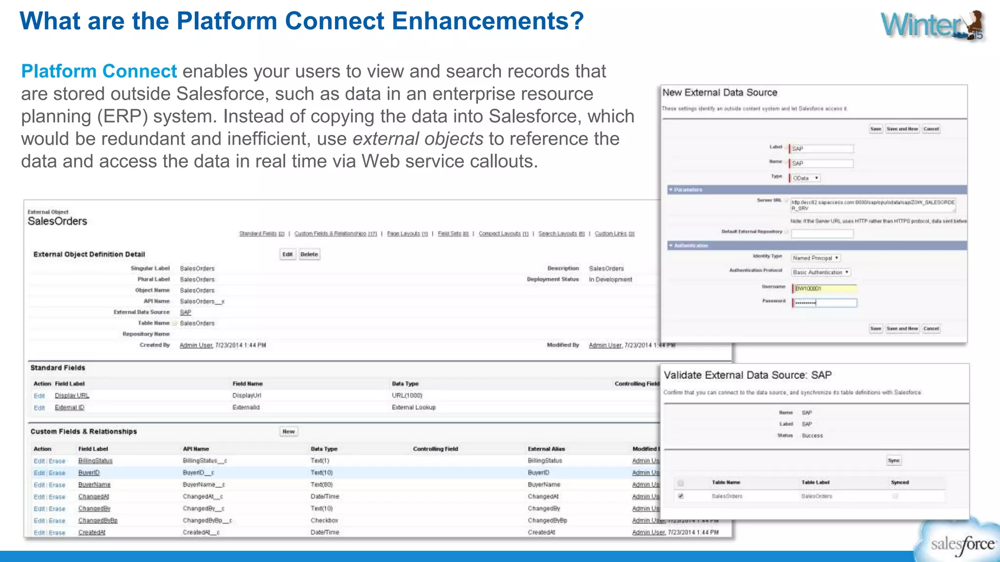 What are the Platform Connect Enhancements? 
Platform Connect enables your users to view and search records that 
are stored outside Salesforce, such as data in an enterprise resource 
planning (ERP) system. Instead of copying the data into Salesforce, which 
would be redundant and inefficient, use external objects to reference the 
data and access the data in real time via Web service callouts. 
 