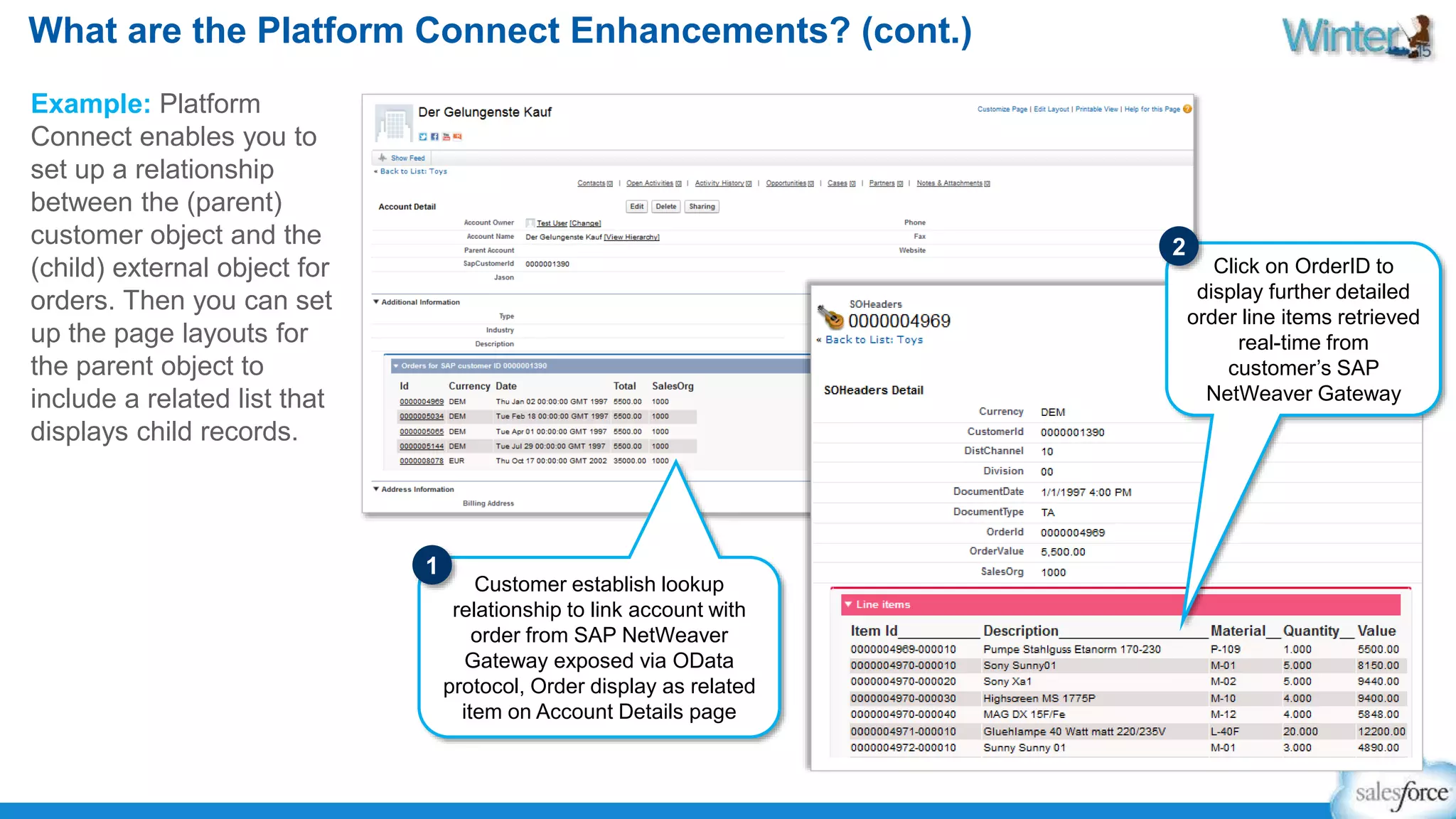 What are the Platform Connect Enhancements? (cont.) 
Example: Platform 
Connect enables you to 
set up a relationship 
between the (parent) 
customer object and the 
(child) external object for 
orders. Then you can set 
up the page layouts for 
the parent object to 
include a related list that 
displays child records. 
Customer establish lookup 
relationship to link account with 
order from SAP NetWeaver 
Gateway exposed via OData 
protocol, Order display as related 
item on Account Details page 
Click on OrderID to 
display further detailed 
order line items retrieved 
real-time from 
customer’s SAP 
NetWeaver Gateway 
1 
2 
 
