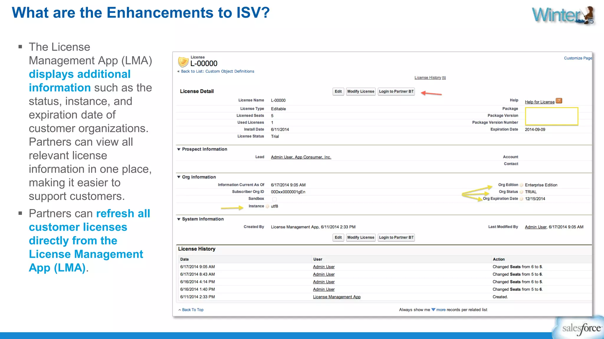 What are the Enhancements to ISV? 
 The License 
Management App (LMA) 
displays additional 
information such as the 
status, instance, and 
expiration date of 
customer organizations. 
Partners can view all 
relevant license 
information in one place, 
making it easier to 
support customers. 
 Partners can refresh all 
customer licenses 
directly from the 
License Management 
App (LMA). 
 