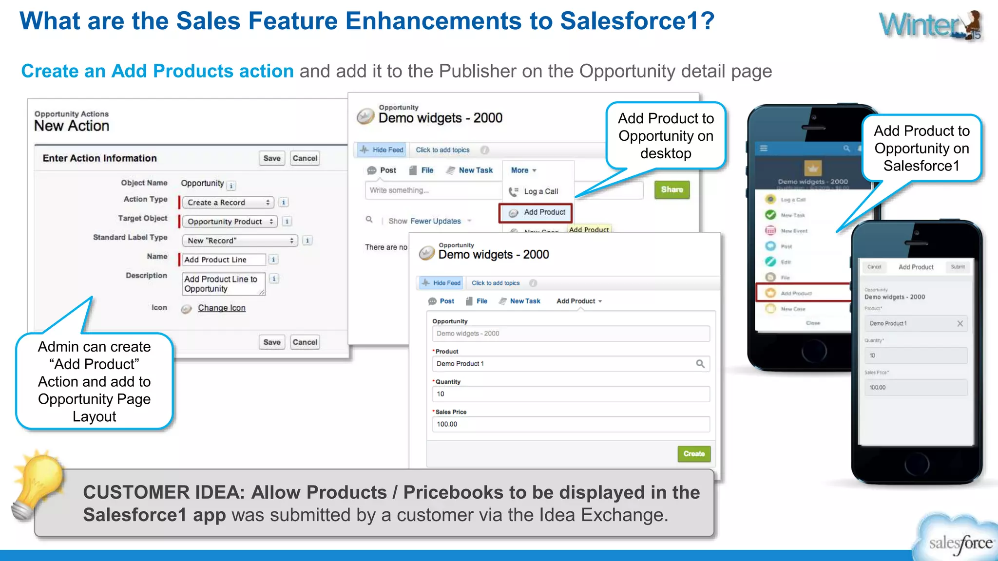 What are the Sales Feature Enhancements to Salesforce1? 
Create an Add Products action and add it to the Publisher on the Opportunity detail page 
Add Product to 
Opportunity on 
desktop 
Admin can create 
“Add Product” 
Action and add to 
Opportunity Page 
Layout 
Add Product to 
Opportunity on 
Salesforce1 
CUSTOMER IDEA: Allow Products / Pricebooks to be displayed in the 
Salesforce1 app was submitted by a customer via the Idea Exchange. 
 