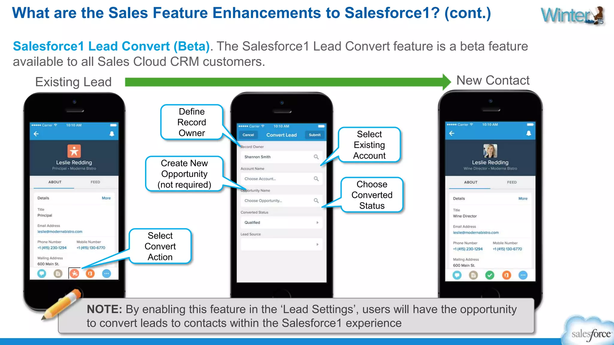 What are the Sales Feature Enhancements to Salesforce1? (cont.) 
Salesforce1 Lead Convert (Beta). The Salesforce1 Lead Convert feature is a beta feature 
available to all Sales Cloud CRM customers. 
Existing Lead New Contact 
Create New 
Opportunity 
(not required) 
Select 
Convert 
Action 
Define 
Record 
Owner Select 
Existing 
Account 
Choose 
Converted 
Status 
NOTE: By enabling this feature in the ‘Lead Settings’, users will have the opportunity 
to convert leads to contacts within the Salesforce1 experience 
 