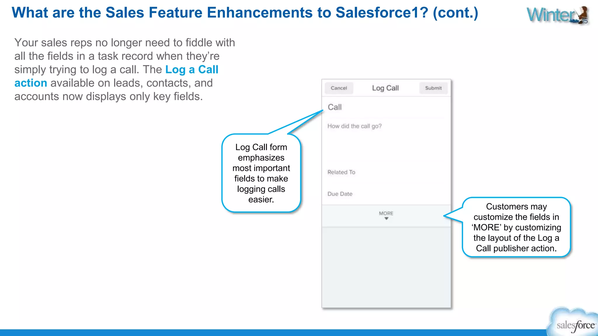 What are the Sales Feature Enhancements to Salesforce1? (cont.) 
Your sales reps no longer need to fiddle with 
all the fields in a task record when they’re 
simply trying to log a call. The Log a Call 
action available on leads, contacts, and 
accounts now displays only key fields. 
Log Call form 
emphasizes 
most important 
fields to make 
logging calls 
easier. 
Customers may 
customize the fields in 
‘MORE’ by customizing 
the layout of the Log a 
Call publisher action. 
 
