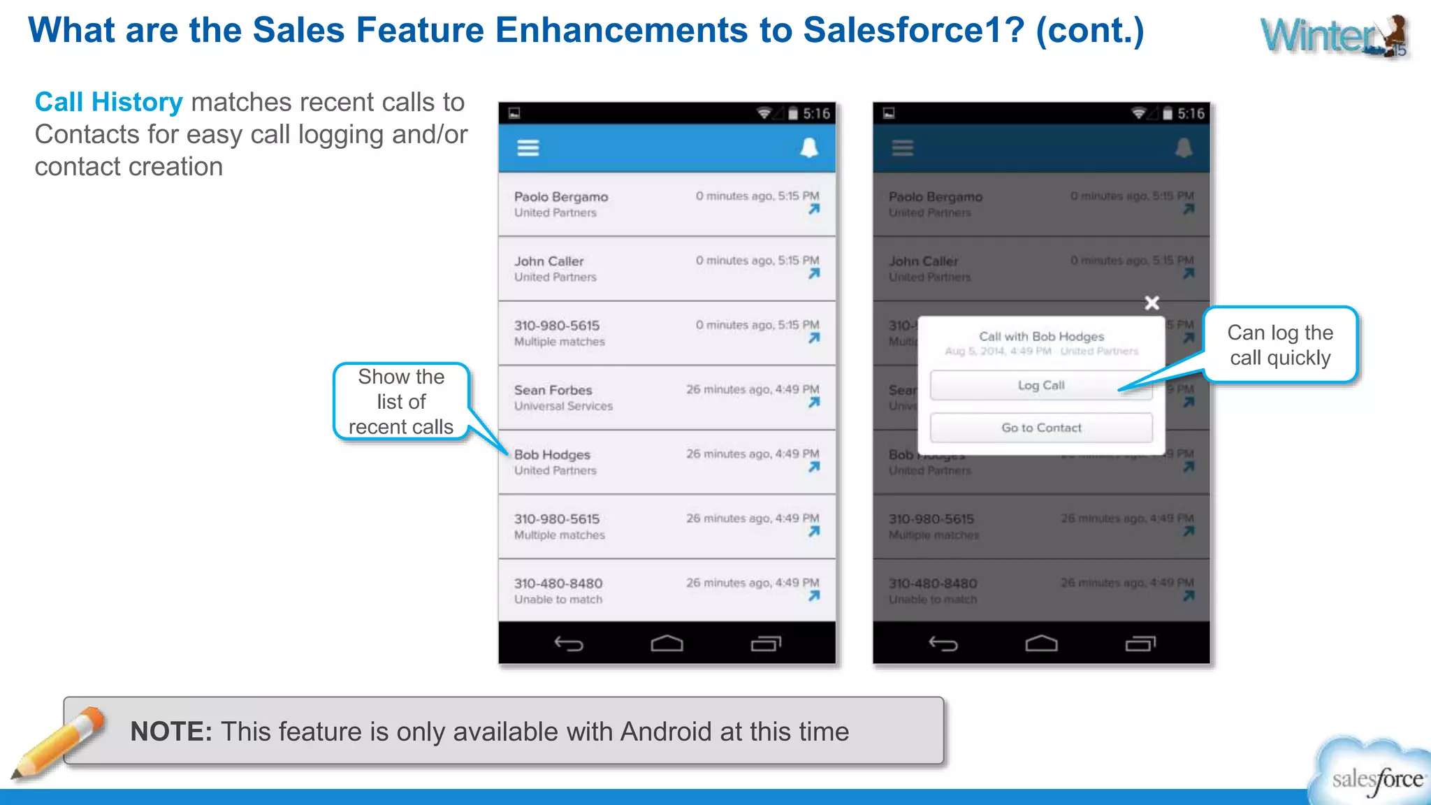What are the Sales Feature Enhancements to Salesforce1? (cont.) 
Call History matches recent calls to 
Contacts for easy call logging and/or 
contact creation 
Show the 
list of 
recent calls 
Can log the 
call quickly 
NOTE: This feature is only available with Android at this time 
 