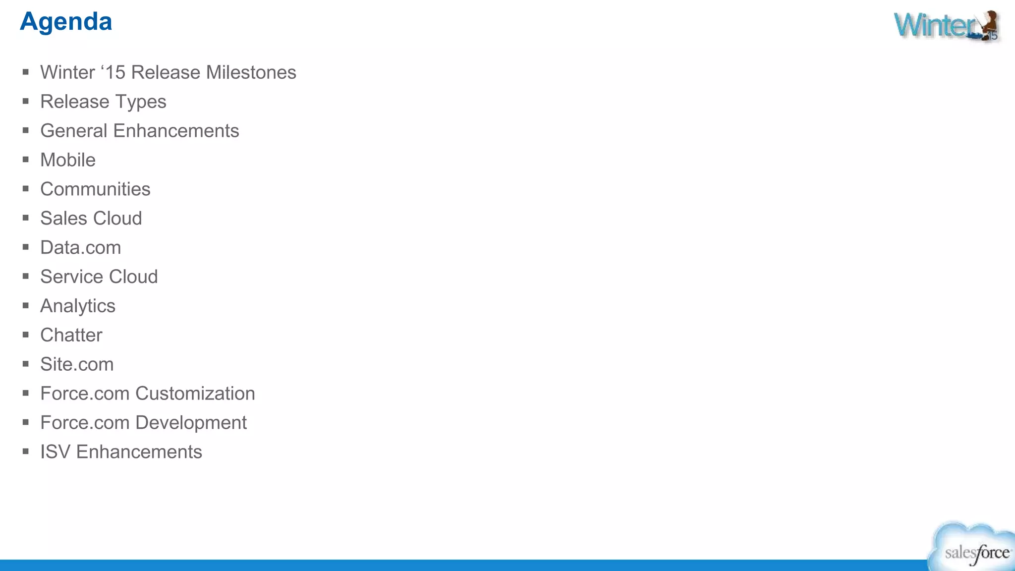 Agenda 
 Winter ‘15 Release Milestones 
 Release Types 
 General Enhancements 
 Mobile 
 Communities 
 Sales Cloud 
 Data.com 
 Service Cloud 
 Analytics 
 Chatter 
 Site.com 
 Force.com Customization 
 Force.com Development 
 ISV Enhancements 
 