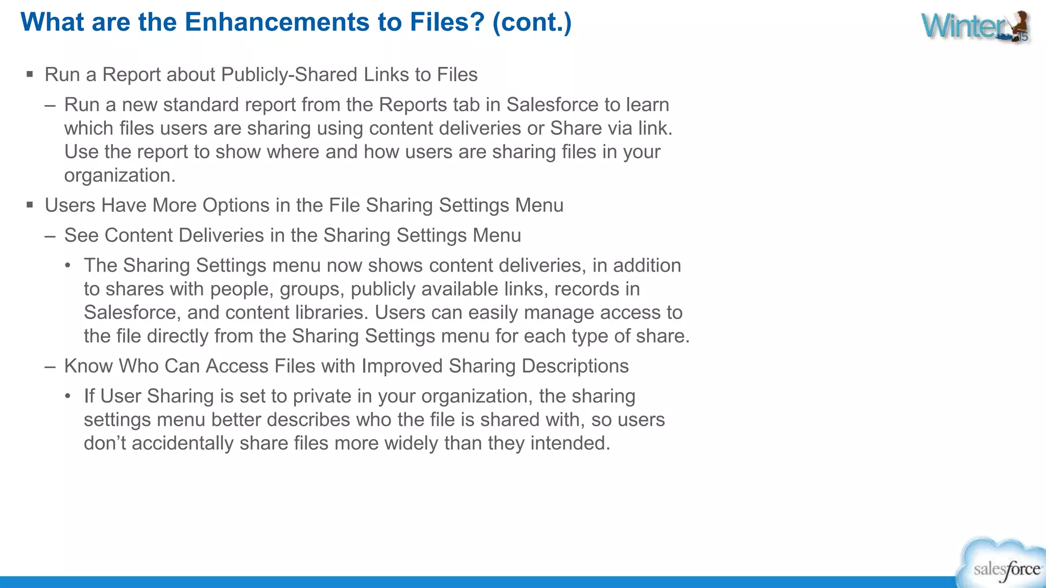 What are the Enhancements to Files? (cont.) 
 Run a Report about Publicly-Shared Links to Files 
– Run a new standard report from the Reports tab in Salesforce to learn 
which files users are sharing using content deliveries or Share via link. 
Use the report to show where and how users are sharing files in your 
organization. 
 Users Have More Options in the File Sharing Settings Menu 
– See Content Deliveries in the Sharing Settings Menu 
• The Sharing Settings menu now shows content deliveries, in addition 
to shares with people, groups, publicly available links, records in 
Salesforce, and content libraries. Users can easily manage access to 
the file directly from the Sharing Settings menu for each type of share. 
– Know Who Can Access Files with Improved Sharing Descriptions 
• If User Sharing is set to private in your organization, the sharing 
settings menu better describes who the file is shared with, so users 
don’t accidentally share files more widely than they intended. 
 