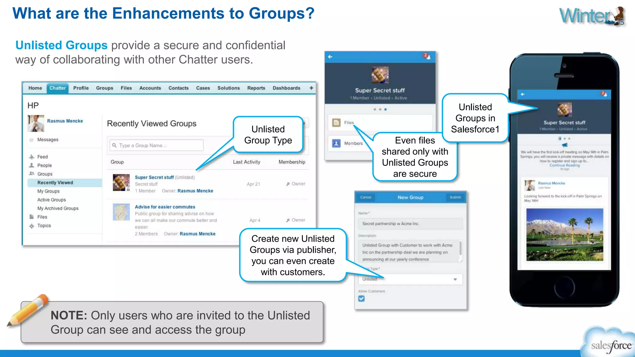 What are the Enhancements to Groups? 
Unlisted Groups provide a secure and confidential 
way of collaborating with other Chatter users. 
Unlisted 
Group Type Even files 
shared only with 
Unlisted Groups 
are secure 
Unlisted 
Groups in 
Salesforce1 
Create new Unlisted 
Groups via publisher, 
you can even create 
with customers. 
NOTE: Only users who are invited to the Unlisted 
Group can see and access the group 
 