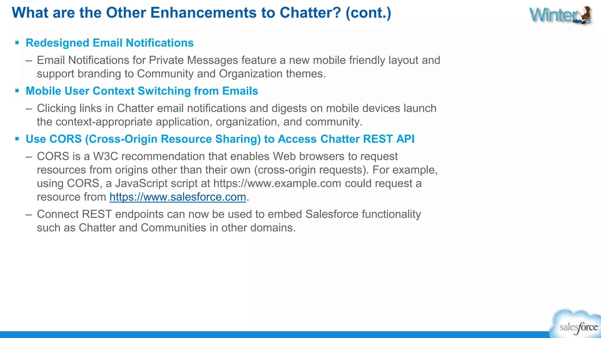 What are the Other Enhancements to Chatter? (cont.) 
 Redesigned Email Notifications 
– Email Notifications for Private Messages feature a new mobile friendly layout and 
support branding to Community and Organization themes. 
 Mobile User Context Switching from Emails 
– Clicking links in Chatter email notifications and digests on mobile devices launch 
the context-appropriate application, organization, and community. 
 Use CORS (Cross-Origin Resource Sharing) to Access Chatter REST API 
– CORS is a W3C recommendation that enables Web browsers to request 
resources from origins other than their own (cross-origin requests). For example, 
using CORS, a JavaScript script at https://www.example.com could request a 
resource from https://www.salesforce.com. 
– Connect REST endpoints can now be used to embed Salesforce functionality 
such as Chatter and Communities in other domains. 
 