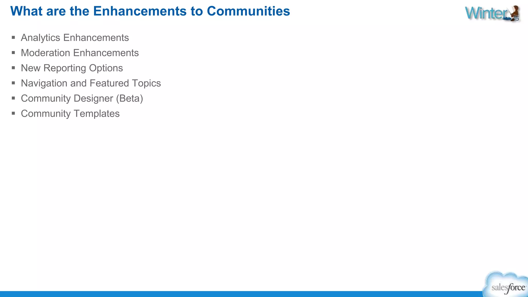 What are the Enhancements to Communities 
 Analytics Enhancements 
 Moderation Enhancements 
 New Reporting Options 
 Navigation and Featured Topics 
 Community Designer (Beta) 
 Community Templates 
 