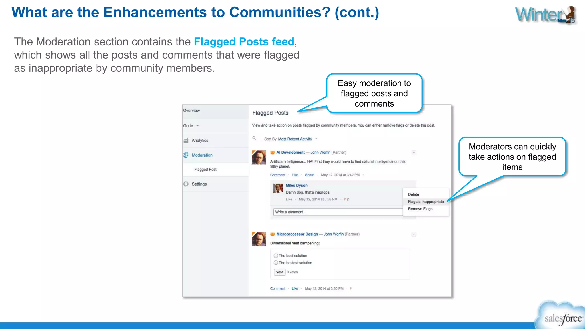 What are the Enhancements to Communities? (cont.) 
The Moderation section contains the Flagged Posts feed, 
which shows all the posts and comments that were flagged 
as inappropriate by community members. 
Easy moderation to 
flagged posts and 
comments 
Moderators can quickly 
take actions on flagged 
items 
 