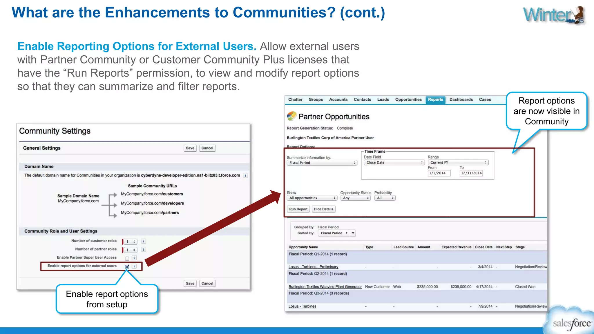 What are the Enhancements to Communities? (cont.) 
Enable Reporting Options for External Users. Allow external users 
with Partner Community or Customer Community Plus licenses that 
have the “Run Reports” permission, to view and modify report options 
so that they can summarize and filter reports. 
Enable report options 
from setup 
Report options 
are now visible in 
Community 
 