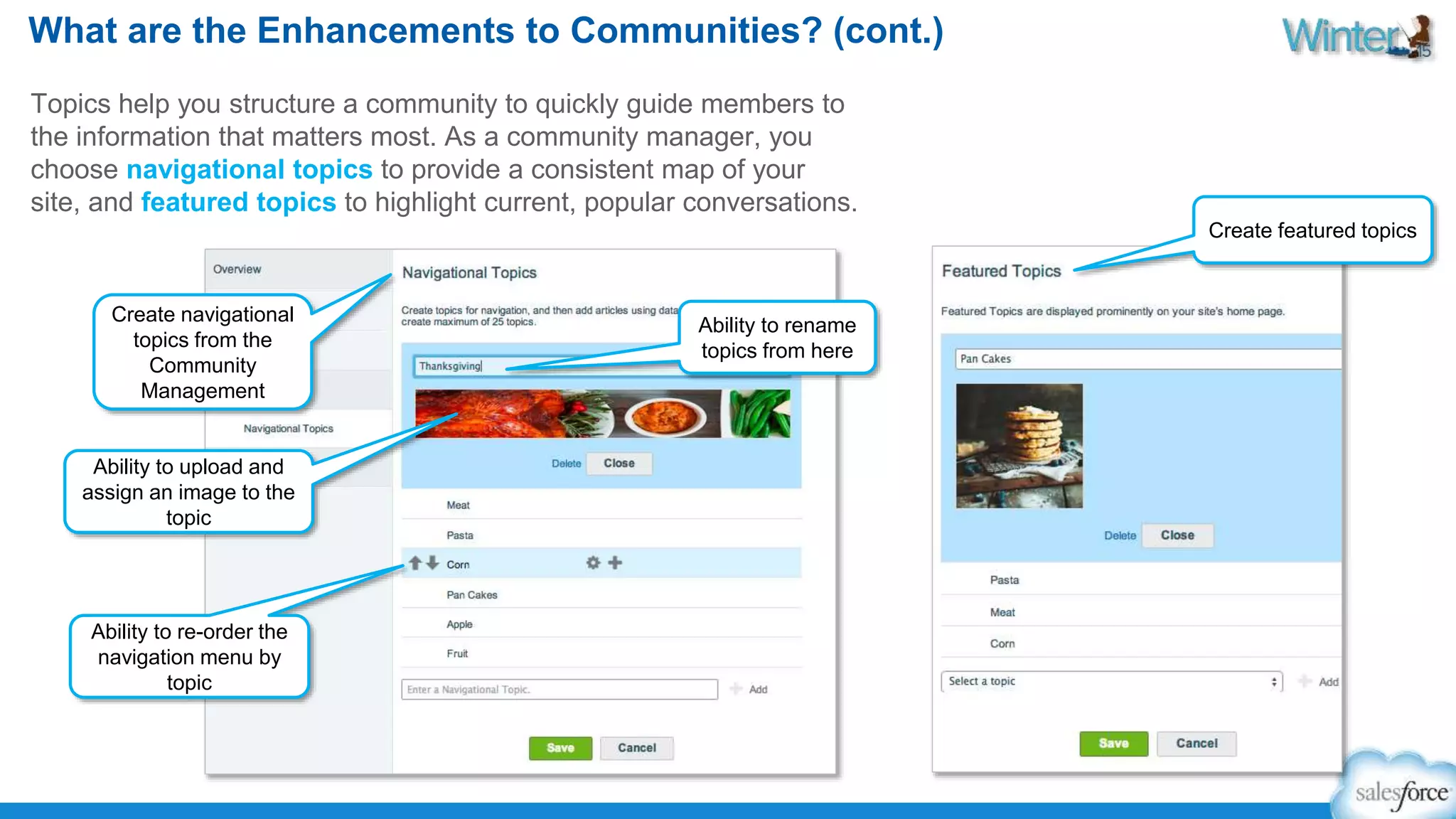 What are the Enhancements to Communities? (cont.) 
Topics help you structure a community to quickly guide members to 
the information that matters most. As a community manager, you 
choose navigational topics to provide a consistent map of your 
site, and featured topics to highlight current, popular conversations. 
Create navigational 
topics from the 
Community 
Management 
Ability to rename 
topics from here 
Ability to upload and 
assign an image to the 
topic 
Ability to re-order the 
navigation menu by 
topic 
Create featured topics 
 