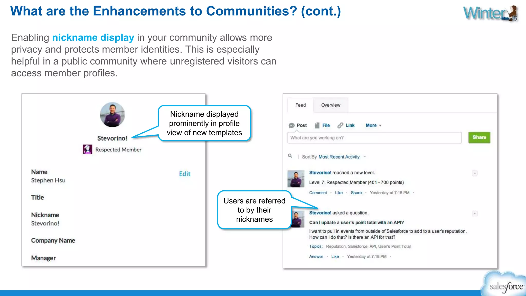 What are the Enhancements to Communities? (cont.) 
Enabling nickname display in your community allows more 
privacy and protects member identities. This is especially 
helpful in a public community where unregistered visitors can 
access member profiles. 
Nickname displayed 
prominently in profile 
view of new templates 
Users are referred 
to by their 
nicknames 
 