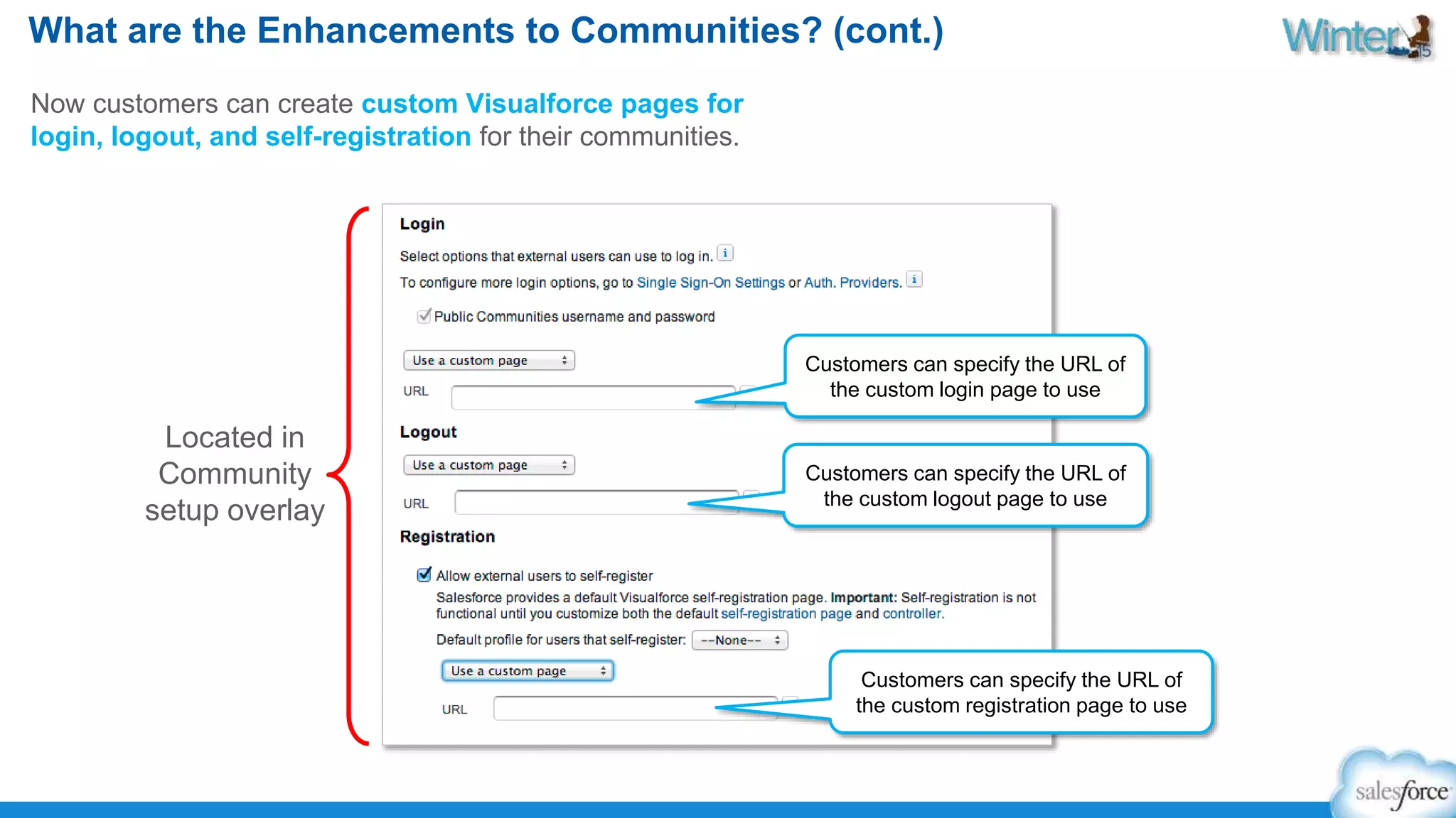 What are the Enhancements to Communities? (cont.) 
Now customers can create custom Visualforce pages for 
login, logout, and self-registration for their communities. 
Customers can specify the URL of 
the custom login page to use 
Customers can specify the URL of 
the custom logout page to use 
Customers can specify the URL of 
the custom registration page to use 
Located in 
Community 
setup overlay 
 