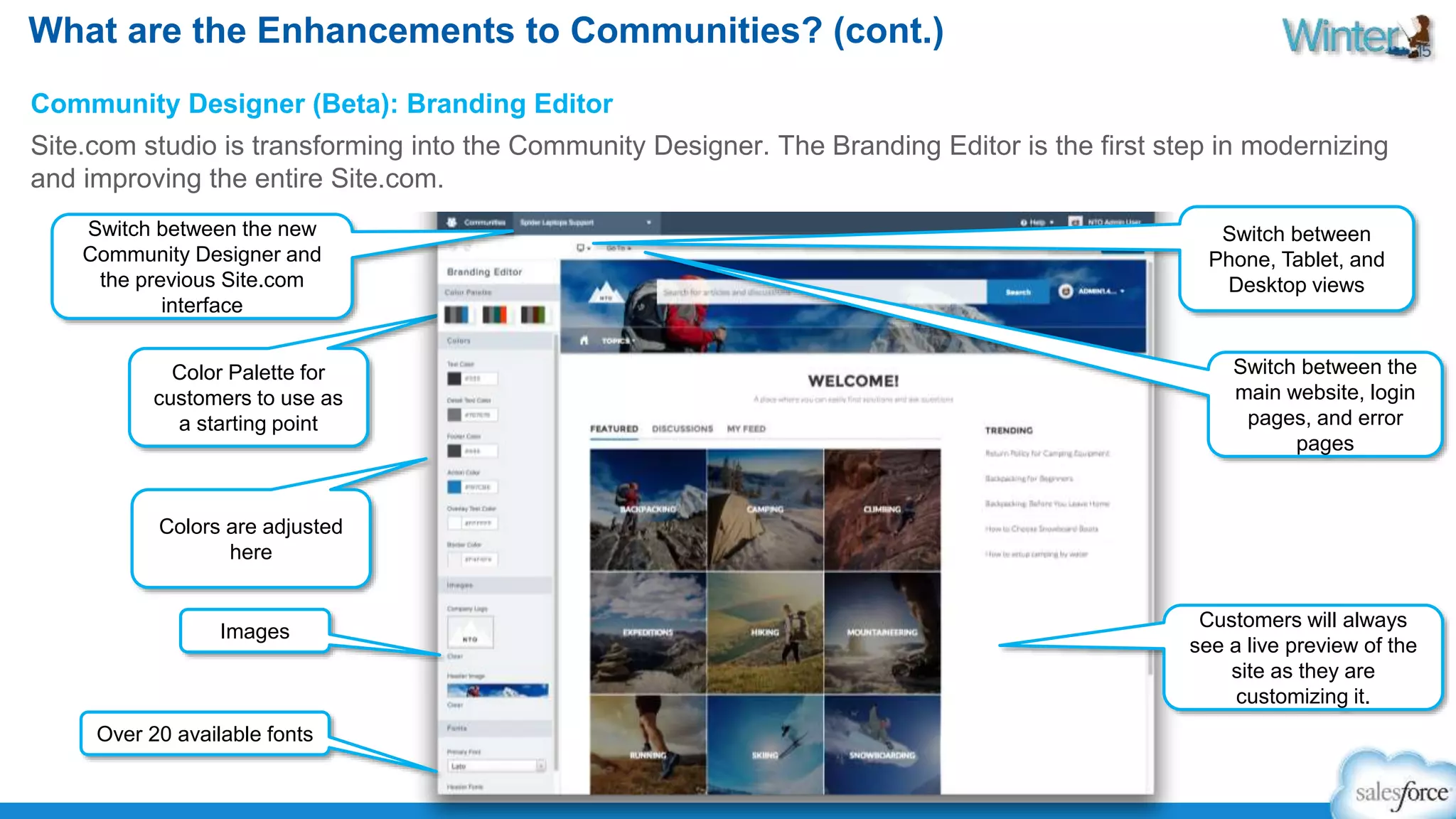 What are the Enhancements to Communities? (cont.) 
Community Designer (Beta): Branding Editor 
Site.com studio is transforming into the Community Designer. The Branding Editor is the first step in modernizing 
and improving the entire Site.com. 
Switch between the new 
Community Designer and 
the previous Site.com 
interface 
Color Palette for 
customers to use as 
a starting point 
Colors are adjusted 
here 
Images 
Switch between 
Phone, Tablet, and 
Desktop views 
Switch between the 
main website, login 
pages, and error 
pages 
Customers will always 
see a live preview of the 
site as they are 
customizing it. 
Over 20 available fonts 
 