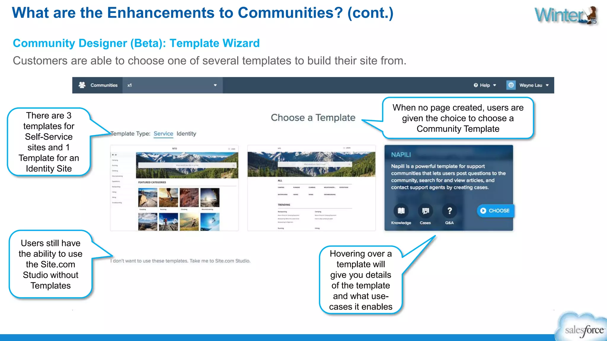 What are the Enhancements to Communities? (cont.) 
Community Designer (Beta): Template Wizard 
Customers are able to choose one of several templates to build their site from. 
When no page created, users are 
given the choice to choose a 
Community Template 
There are 3 
templates for 
Self-Service 
sites and 1 
Template for an 
Identity Site 
Users still have 
the ability to use 
the Site.com 
Studio without 
Templates 
Hovering over a 
template will 
give you details 
of the template 
and what use-cases 
it enables 
 